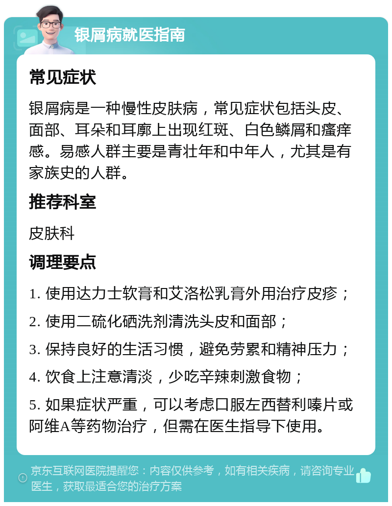 银屑病就医指南 常见症状 银屑病是一种慢性皮肤病，常见症状包括头皮、面部、耳朵和耳廓上出现红斑、白色鳞屑和瘙痒感。易感人群主要是青壮年和中年人，尤其是有家族史的人群。 推荐科室 皮肤科 调理要点 1. 使用达力士软膏和艾洛松乳膏外用治疗皮疹； 2. 使用二硫化硒洗剂清洗头皮和面部； 3. 保持良好的生活习惯，避免劳累和精神压力； 4. 饮食上注意清淡，少吃辛辣刺激食物； 5. 如果症状严重，可以考虑口服左西替利嗪片或阿维A等药物治疗，但需在医生指导下使用。