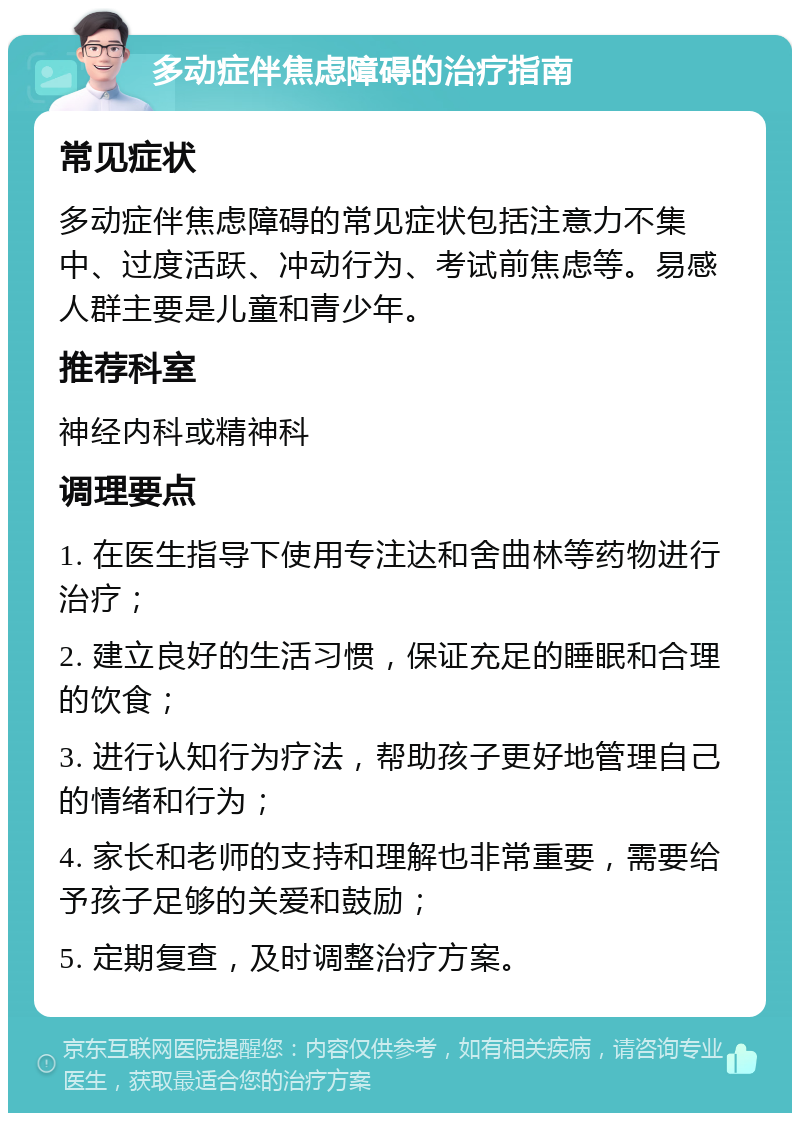 多动症伴焦虑障碍的治疗指南 常见症状 多动症伴焦虑障碍的常见症状包括注意力不集中、过度活跃、冲动行为、考试前焦虑等。易感人群主要是儿童和青少年。 推荐科室 神经内科或精神科 调理要点 1. 在医生指导下使用专注达和舍曲林等药物进行治疗； 2. 建立良好的生活习惯，保证充足的睡眠和合理的饮食； 3. 进行认知行为疗法，帮助孩子更好地管理自己的情绪和行为； 4. 家长和老师的支持和理解也非常重要，需要给予孩子足够的关爱和鼓励； 5. 定期复查，及时调整治疗方案。