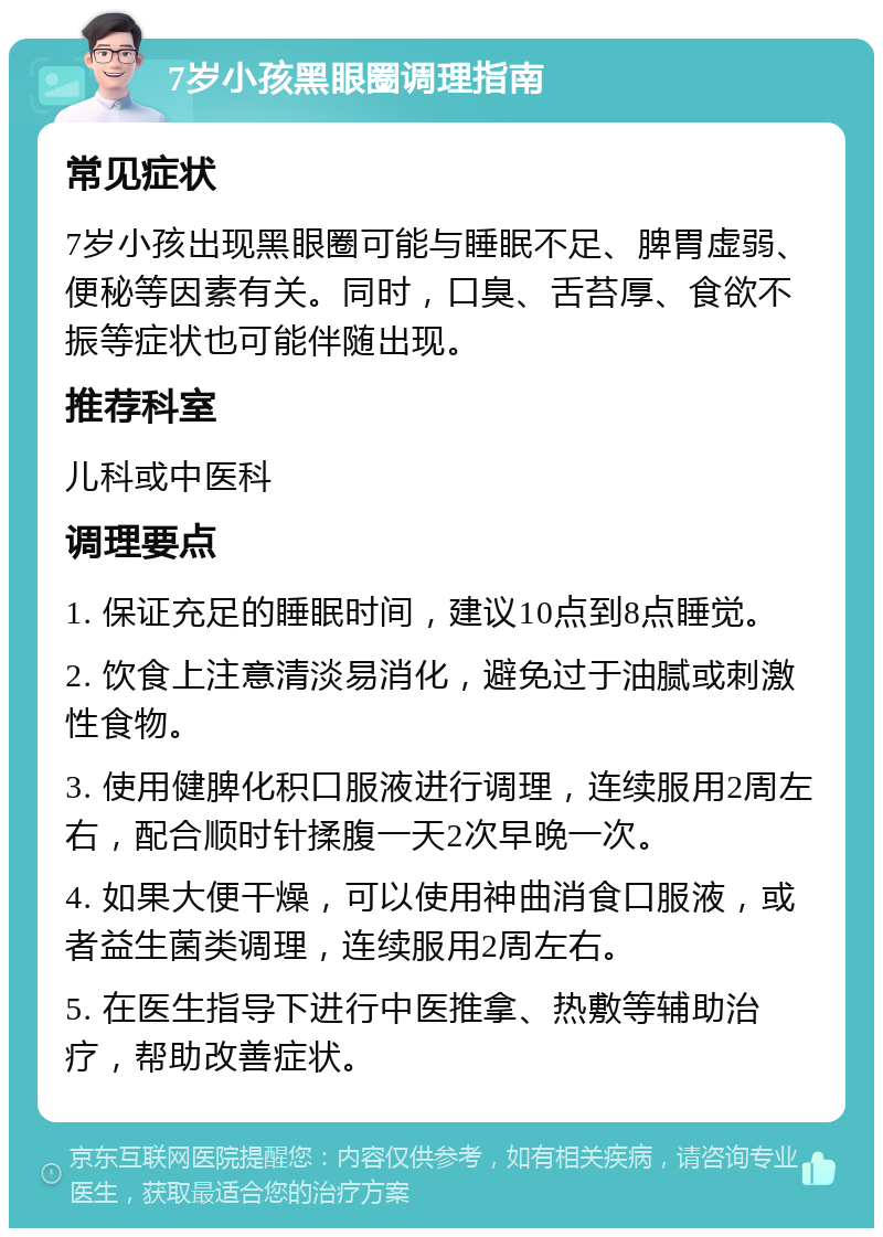 7岁小孩黑眼圈调理指南 常见症状 7岁小孩出现黑眼圈可能与睡眠不足、脾胃虚弱、便秘等因素有关。同时，口臭、舌苔厚、食欲不振等症状也可能伴随出现。 推荐科室 儿科或中医科 调理要点 1. 保证充足的睡眠时间，建议10点到8点睡觉。 2. 饮食上注意清淡易消化，避免过于油腻或刺激性食物。 3. 使用健脾化积口服液进行调理，连续服用2周左右，配合顺时针揉腹一天2次早晚一次。 4. 如果大便干燥，可以使用神曲消食口服液，或者益生菌类调理，连续服用2周左右。 5. 在医生指导下进行中医推拿、热敷等辅助治疗，帮助改善症状。