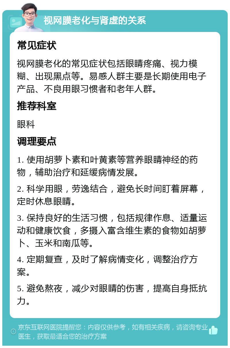 视网膜老化与肾虚的关系 常见症状 视网膜老化的常见症状包括眼睛疼痛、视力模糊、出现黑点等。易感人群主要是长期使用电子产品、不良用眼习惯者和老年人群。 推荐科室 眼科 调理要点 1. 使用胡萝卜素和叶黄素等营养眼睛神经的药物，辅助治疗和延缓病情发展。 2. 科学用眼，劳逸结合，避免长时间盯着屏幕，定时休息眼睛。 3. 保持良好的生活习惯，包括规律作息、适量运动和健康饮食，多摄入富含维生素的食物如胡萝卜、玉米和南瓜等。 4. 定期复查，及时了解病情变化，调整治疗方案。 5. 避免熬夜，减少对眼睛的伤害，提高自身抵抗力。