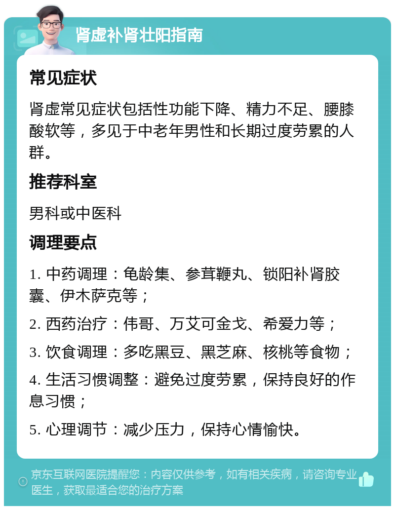 肾虚补肾壮阳指南 常见症状 肾虚常见症状包括性功能下降、精力不足、腰膝酸软等，多见于中老年男性和长期过度劳累的人群。 推荐科室 男科或中医科 调理要点 1. 中药调理：龟龄集、参茸鞭丸、锁阳补肾胶囊、伊木萨克等； 2. 西药治疗：伟哥、万艾可金戈、希爱力等； 3. 饮食调理：多吃黑豆、黑芝麻、核桃等食物； 4. 生活习惯调整：避免过度劳累，保持良好的作息习惯； 5. 心理调节：减少压力，保持心情愉快。