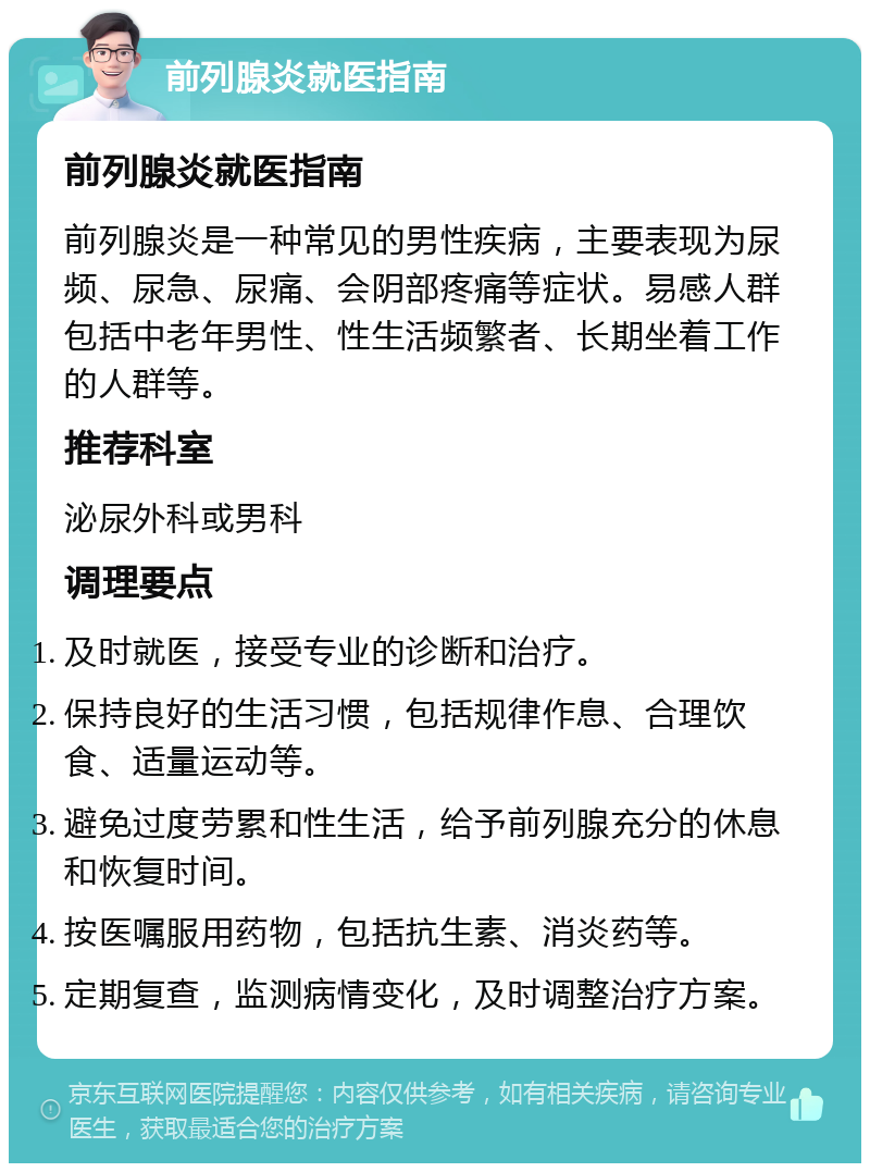 前列腺炎就医指南 前列腺炎就医指南 前列腺炎是一种常见的男性疾病，主要表现为尿频、尿急、尿痛、会阴部疼痛等症状。易感人群包括中老年男性、性生活频繁者、长期坐着工作的人群等。 推荐科室 泌尿外科或男科 调理要点 及时就医，接受专业的诊断和治疗。 保持良好的生活习惯，包括规律作息、合理饮食、适量运动等。 避免过度劳累和性生活，给予前列腺充分的休息和恢复时间。 按医嘱服用药物，包括抗生素、消炎药等。 定期复查，监测病情变化，及时调整治疗方案。