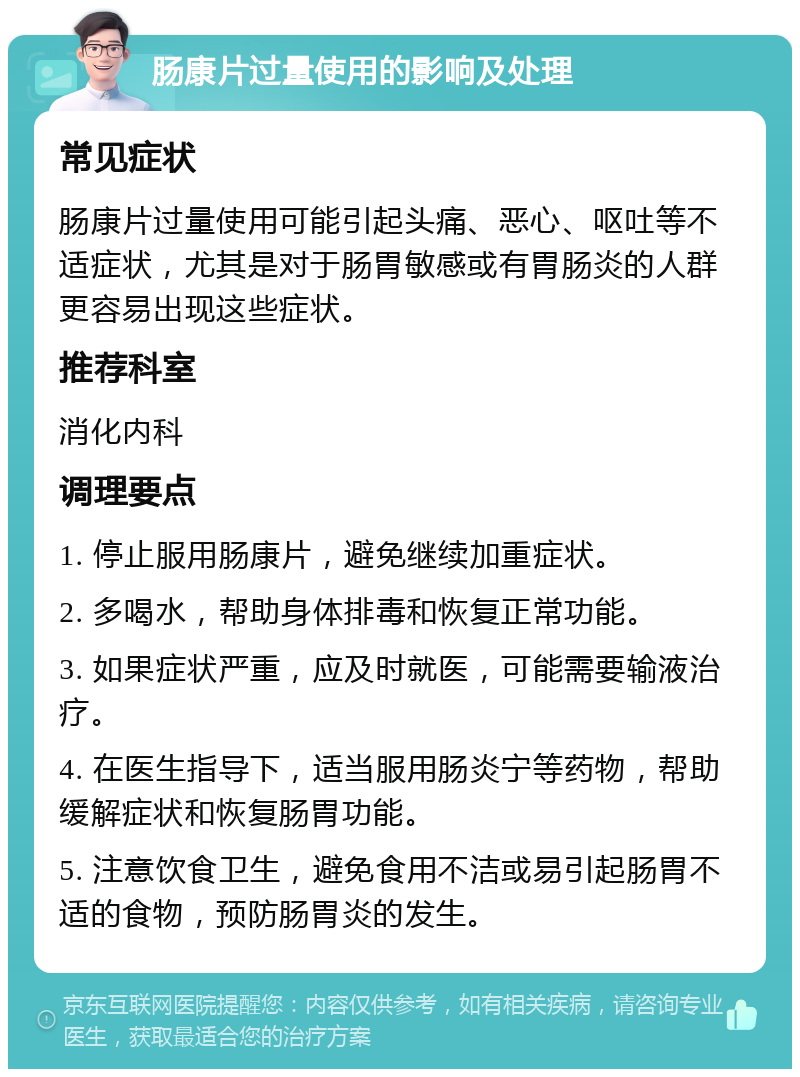 肠康片过量使用的影响及处理 常见症状 肠康片过量使用可能引起头痛、恶心、呕吐等不适症状，尤其是对于肠胃敏感或有胃肠炎的人群更容易出现这些症状。 推荐科室 消化内科 调理要点 1. 停止服用肠康片，避免继续加重症状。 2. 多喝水，帮助身体排毒和恢复正常功能。 3. 如果症状严重，应及时就医，可能需要输液治疗。 4. 在医生指导下，适当服用肠炎宁等药物，帮助缓解症状和恢复肠胃功能。 5. 注意饮食卫生，避免食用不洁或易引起肠胃不适的食物，预防肠胃炎的发生。