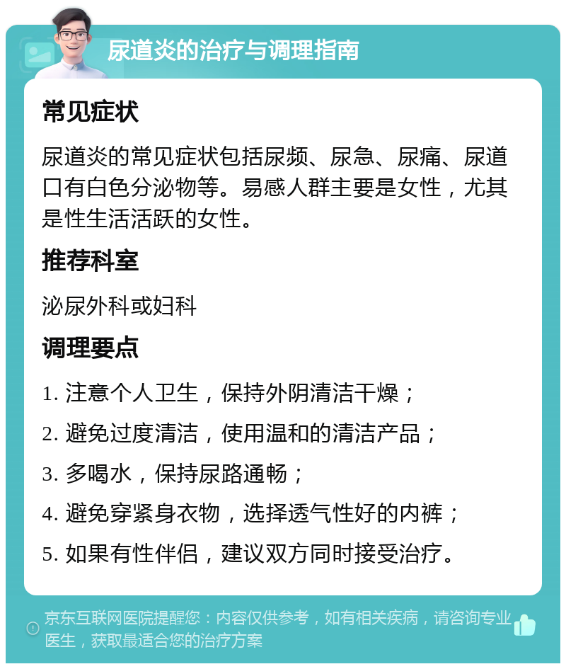 尿道炎的治疗与调理指南 常见症状 尿道炎的常见症状包括尿频、尿急、尿痛、尿道口有白色分泌物等。易感人群主要是女性，尤其是性生活活跃的女性。 推荐科室 泌尿外科或妇科 调理要点 1. 注意个人卫生，保持外阴清洁干燥； 2. 避免过度清洁，使用温和的清洁产品； 3. 多喝水，保持尿路通畅； 4. 避免穿紧身衣物，选择透气性好的内裤； 5. 如果有性伴侣，建议双方同时接受治疗。