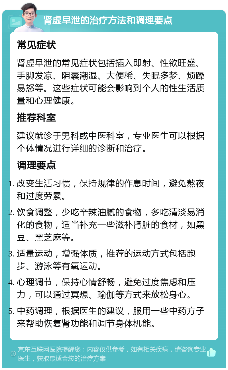 肾虚早泄的治疗方法和调理要点 常见症状 肾虚早泄的常见症状包括插入即射、性欲旺盛、手脚发凉、阴囊潮湿、大便稀、失眠多梦、烦躁易怒等。这些症状可能会影响到个人的性生活质量和心理健康。 推荐科室 建议就诊于男科或中医科室，专业医生可以根据个体情况进行详细的诊断和治疗。 调理要点 改变生活习惯，保持规律的作息时间，避免熬夜和过度劳累。 饮食调整，少吃辛辣油腻的食物，多吃清淡易消化的食物，适当补充一些滋补肾脏的食材，如黑豆、黑芝麻等。 适量运动，增强体质，推荐的运动方式包括跑步、游泳等有氧运动。 心理调节，保持心情舒畅，避免过度焦虑和压力，可以通过冥想、瑜伽等方式来放松身心。 中药调理，根据医生的建议，服用一些中药方子来帮助恢复肾功能和调节身体机能。