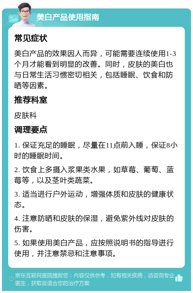 美白产品使用指南 常见症状 美白产品的效果因人而异，可能需要连续使用1-3个月才能看到明显的改善。同时，皮肤的美白也与日常生活习惯密切相关，包括睡眠、饮食和防晒等因素。 推荐科室 皮肤科 调理要点 1. 保证充足的睡眠，尽量在11点前入睡，保证8小时的睡眠时间。 2. 饮食上多摄入浆果类水果，如草莓、葡萄、蓝莓等，以及茎叶类蔬菜。 3. 适当进行户外运动，增强体质和皮肤的健康状态。 4. 注意防晒和皮肤的保湿，避免紫外线对皮肤的伤害。 5. 如果使用美白产品，应按照说明书的指导进行使用，并注意禁忌和注意事项。