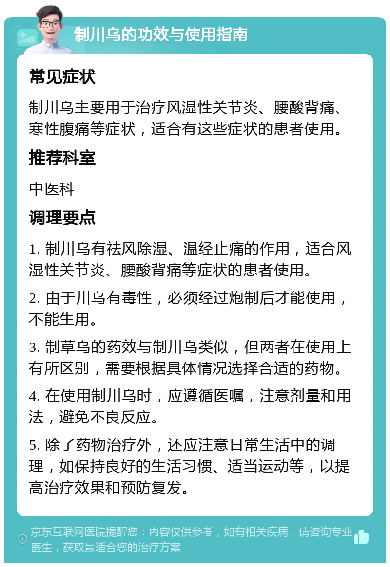 制川乌的功效与使用指南 常见症状 制川乌主要用于治疗风湿性关节炎、腰酸背痛、寒性腹痛等症状，适合有这些症状的患者使用。 推荐科室 中医科 调理要点 1. 制川乌有祛风除湿、温经止痛的作用，适合风湿性关节炎、腰酸背痛等症状的患者使用。 2. 由于川乌有毒性，必须经过炮制后才能使用，不能生用。 3. 制草乌的药效与制川乌类似，但两者在使用上有所区别，需要根据具体情况选择合适的药物。 4. 在使用制川乌时，应遵循医嘱，注意剂量和用法，避免不良反应。 5. 除了药物治疗外，还应注意日常生活中的调理，如保持良好的生活习惯、适当运动等，以提高治疗效果和预防复发。