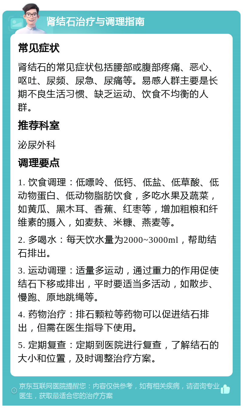 肾结石治疗与调理指南 常见症状 肾结石的常见症状包括腰部或腹部疼痛、恶心、呕吐、尿频、尿急、尿痛等。易感人群主要是长期不良生活习惯、缺乏运动、饮食不均衡的人群。 推荐科室 泌尿外科 调理要点 1. 饮食调理：低嘌呤、低钙、低盐、低草酸、低动物蛋白、低动物脂肪饮食，多吃水果及蔬菜，如黄瓜、黑木耳、香蕉、红枣等，增加粗粮和纤维素的摄入，如麦麸、米糠、燕麦等。 2. 多喝水：每天饮水量为2000~3000ml，帮助结石排出。 3. 运动调理：适量多运动，通过重力的作用促使结石下移或排出，平时要适当多活动，如散步、慢跑、原地跳绳等。 4. 药物治疗：排石颗粒等药物可以促进结石排出，但需在医生指导下使用。 5. 定期复查：定期到医院进行复查，了解结石的大小和位置，及时调整治疗方案。