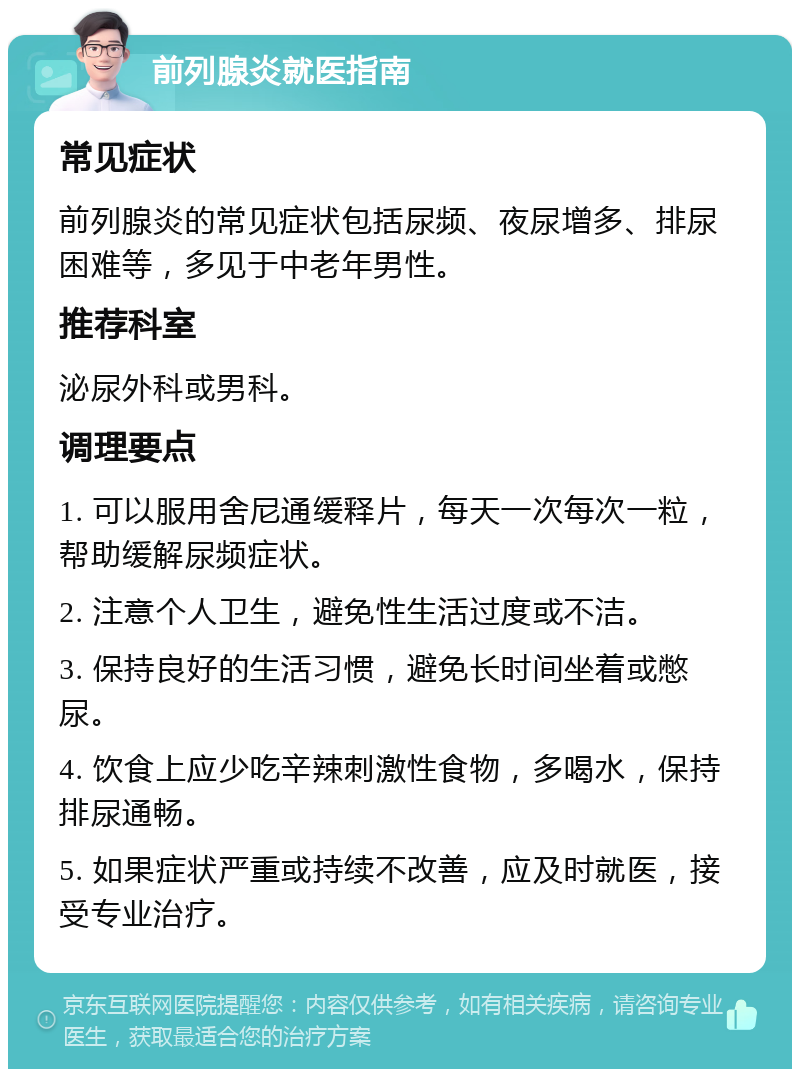 前列腺炎就医指南 常见症状 前列腺炎的常见症状包括尿频、夜尿增多、排尿困难等，多见于中老年男性。 推荐科室 泌尿外科或男科。 调理要点 1. 可以服用舍尼通缓释片，每天一次每次一粒，帮助缓解尿频症状。 2. 注意个人卫生，避免性生活过度或不洁。 3. 保持良好的生活习惯，避免长时间坐着或憋尿。 4. 饮食上应少吃辛辣刺激性食物，多喝水，保持排尿通畅。 5. 如果症状严重或持续不改善，应及时就医，接受专业治疗。