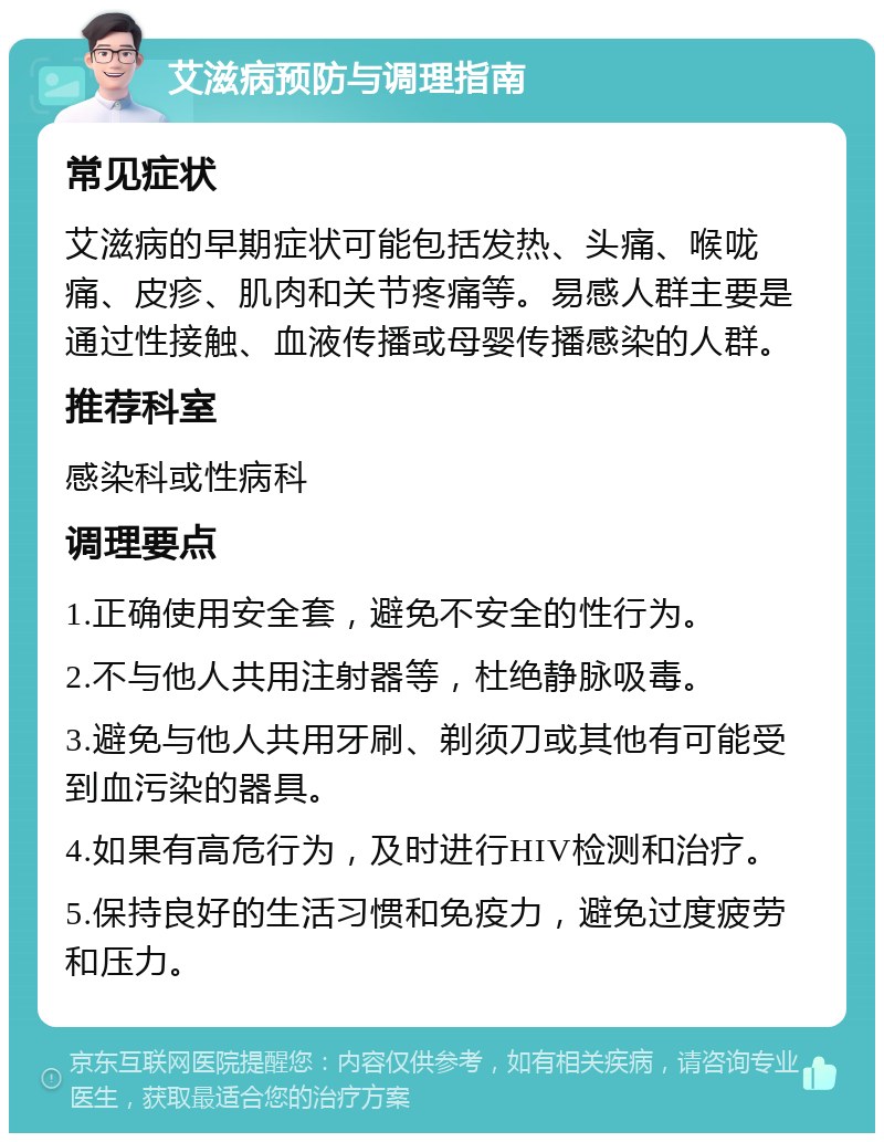 艾滋病预防与调理指南 常见症状 艾滋病的早期症状可能包括发热、头痛、喉咙痛、皮疹、肌肉和关节疼痛等。易感人群主要是通过性接触、血液传播或母婴传播感染的人群。 推荐科室 感染科或性病科 调理要点 1.正确使用安全套，避免不安全的性行为。 2.不与他人共用注射器等，杜绝静脉吸毒。 3.避免与他人共用牙刷、剃须刀或其他有可能受到血污染的器具。 4.如果有高危行为，及时进行HIV检测和治疗。 5.保持良好的生活习惯和免疫力，避免过度疲劳和压力。