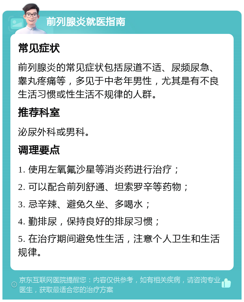 前列腺炎就医指南 常见症状 前列腺炎的常见症状包括尿道不适、尿频尿急、睾丸疼痛等，多见于中老年男性，尤其是有不良生活习惯或性生活不规律的人群。 推荐科室 泌尿外科或男科。 调理要点 1. 使用左氧氟沙星等消炎药进行治疗； 2. 可以配合前列舒通、坦索罗辛等药物； 3. 忌辛辣、避免久坐、多喝水； 4. 勤排尿，保持良好的排尿习惯； 5. 在治疗期间避免性生活，注意个人卫生和生活规律。