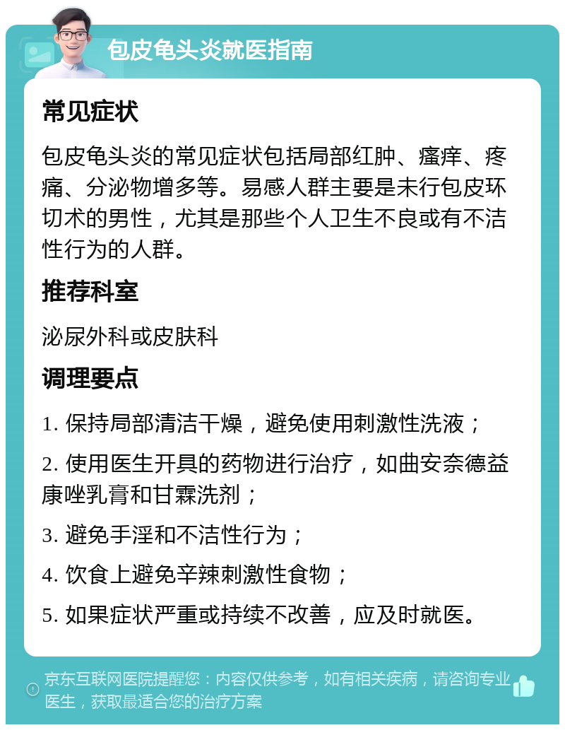 包皮龟头炎就医指南 常见症状 包皮龟头炎的常见症状包括局部红肿、瘙痒、疼痛、分泌物增多等。易感人群主要是未行包皮环切术的男性，尤其是那些个人卫生不良或有不洁性行为的人群。 推荐科室 泌尿外科或皮肤科 调理要点 1. 保持局部清洁干燥，避免使用刺激性洗液； 2. 使用医生开具的药物进行治疗，如曲安奈德益康唑乳膏和甘霖洗剂； 3. 避免手淫和不洁性行为； 4. 饮食上避免辛辣刺激性食物； 5. 如果症状严重或持续不改善，应及时就医。