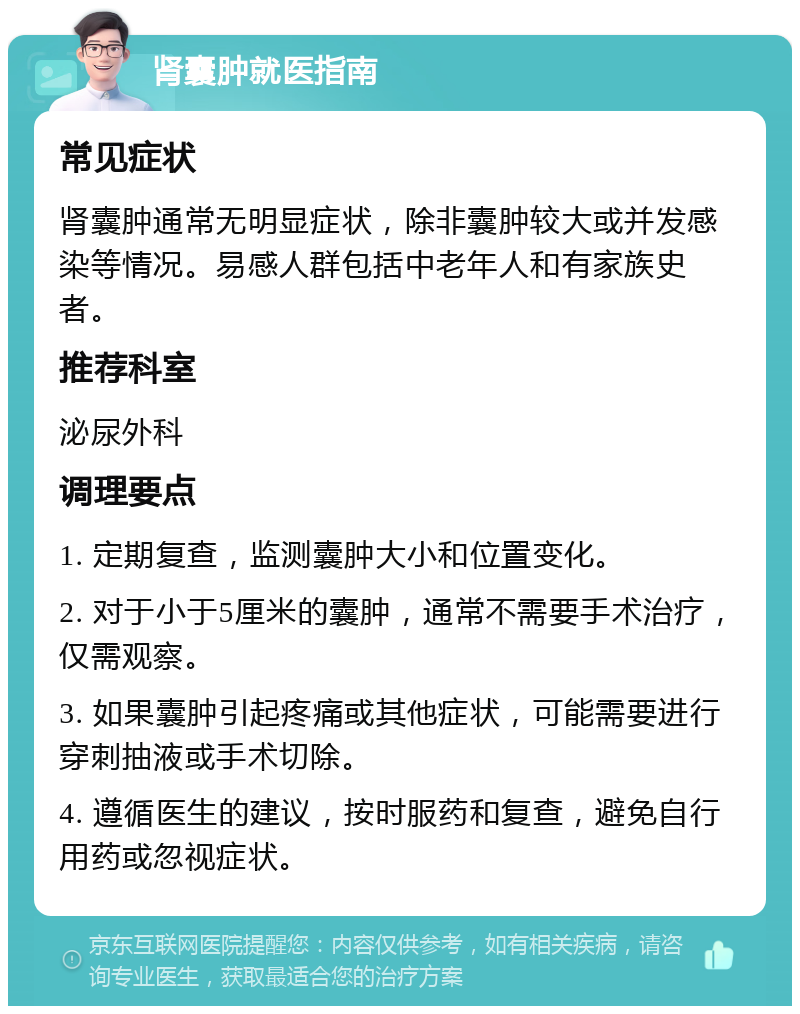 肾囊肿就医指南 常见症状 肾囊肿通常无明显症状，除非囊肿较大或并发感染等情况。易感人群包括中老年人和有家族史者。 推荐科室 泌尿外科 调理要点 1. 定期复查，监测囊肿大小和位置变化。 2. 对于小于5厘米的囊肿，通常不需要手术治疗，仅需观察。 3. 如果囊肿引起疼痛或其他症状，可能需要进行穿刺抽液或手术切除。 4. 遵循医生的建议，按时服药和复查，避免自行用药或忽视症状。