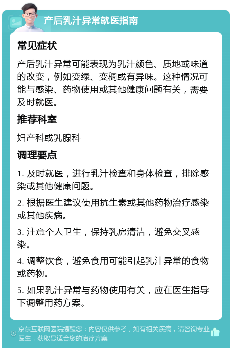 产后乳汁异常就医指南 常见症状 产后乳汁异常可能表现为乳汁颜色、质地或味道的改变，例如变绿、变稠或有异味。这种情况可能与感染、药物使用或其他健康问题有关，需要及时就医。 推荐科室 妇产科或乳腺科 调理要点 1. 及时就医，进行乳汁检查和身体检查，排除感染或其他健康问题。 2. 根据医生建议使用抗生素或其他药物治疗感染或其他疾病。 3. 注意个人卫生，保持乳房清洁，避免交叉感染。 4. 调整饮食，避免食用可能引起乳汁异常的食物或药物。 5. 如果乳汁异常与药物使用有关，应在医生指导下调整用药方案。