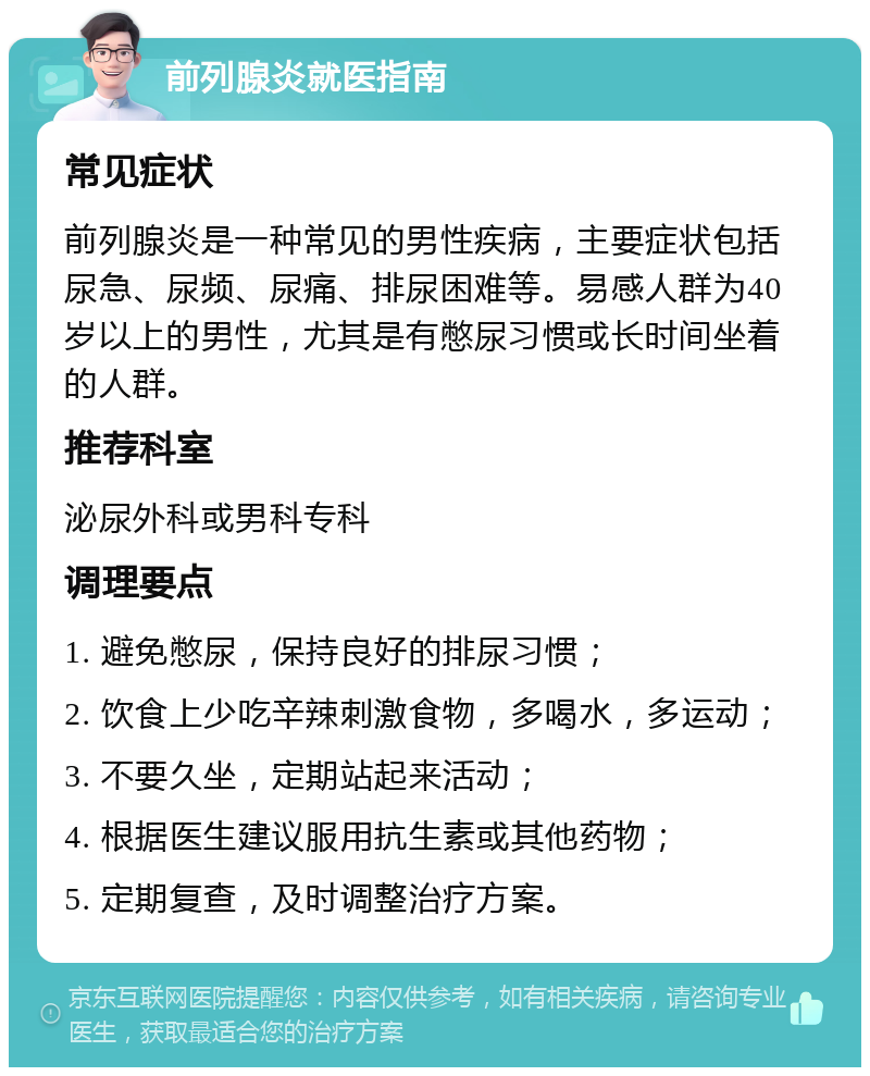 前列腺炎就医指南 常见症状 前列腺炎是一种常见的男性疾病，主要症状包括尿急、尿频、尿痛、排尿困难等。易感人群为40岁以上的男性，尤其是有憋尿习惯或长时间坐着的人群。 推荐科室 泌尿外科或男科专科 调理要点 1. 避免憋尿，保持良好的排尿习惯； 2. 饮食上少吃辛辣刺激食物，多喝水，多运动； 3. 不要久坐，定期站起来活动； 4. 根据医生建议服用抗生素或其他药物； 5. 定期复查，及时调整治疗方案。