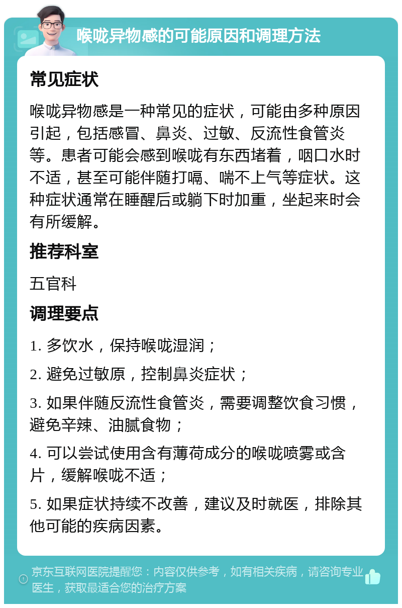 喉咙异物感的可能原因和调理方法 常见症状 喉咙异物感是一种常见的症状，可能由多种原因引起，包括感冒、鼻炎、过敏、反流性食管炎等。患者可能会感到喉咙有东西堵着，咽口水时不适，甚至可能伴随打嗝、喘不上气等症状。这种症状通常在睡醒后或躺下时加重，坐起来时会有所缓解。 推荐科室 五官科 调理要点 1. 多饮水，保持喉咙湿润； 2. 避免过敏原，控制鼻炎症状； 3. 如果伴随反流性食管炎，需要调整饮食习惯，避免辛辣、油腻食物； 4. 可以尝试使用含有薄荷成分的喉咙喷雾或含片，缓解喉咙不适； 5. 如果症状持续不改善，建议及时就医，排除其他可能的疾病因素。