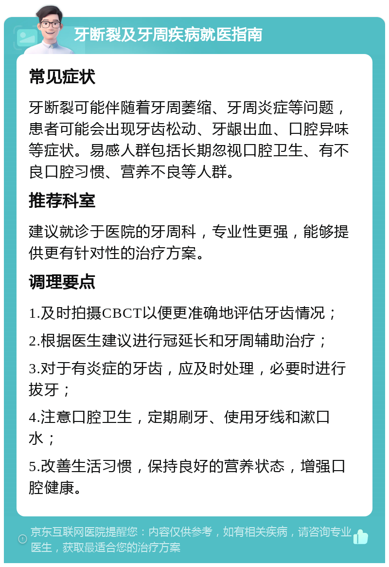 牙断裂及牙周疾病就医指南 常见症状 牙断裂可能伴随着牙周萎缩、牙周炎症等问题，患者可能会出现牙齿松动、牙龈出血、口腔异味等症状。易感人群包括长期忽视口腔卫生、有不良口腔习惯、营养不良等人群。 推荐科室 建议就诊于医院的牙周科，专业性更强，能够提供更有针对性的治疗方案。 调理要点 1.及时拍摄CBCT以便更准确地评估牙齿情况； 2.根据医生建议进行冠延长和牙周辅助治疗； 3.对于有炎症的牙齿，应及时处理，必要时进行拔牙； 4.注意口腔卫生，定期刷牙、使用牙线和漱口水； 5.改善生活习惯，保持良好的营养状态，增强口腔健康。