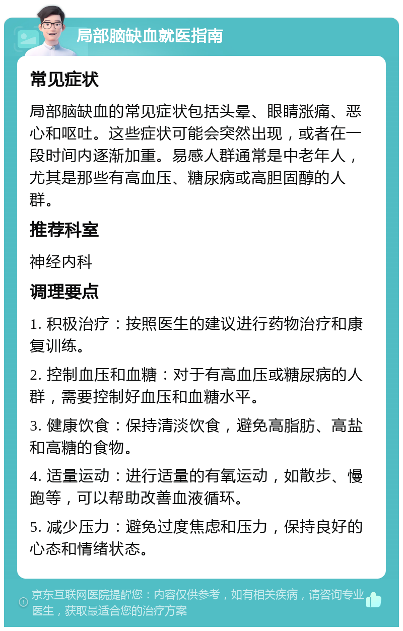 局部脑缺血就医指南 常见症状 局部脑缺血的常见症状包括头晕、眼睛涨痛、恶心和呕吐。这些症状可能会突然出现，或者在一段时间内逐渐加重。易感人群通常是中老年人，尤其是那些有高血压、糖尿病或高胆固醇的人群。 推荐科室 神经内科 调理要点 1. 积极治疗：按照医生的建议进行药物治疗和康复训练。 2. 控制血压和血糖：对于有高血压或糖尿病的人群，需要控制好血压和血糖水平。 3. 健康饮食：保持清淡饮食，避免高脂肪、高盐和高糖的食物。 4. 适量运动：进行适量的有氧运动，如散步、慢跑等，可以帮助改善血液循环。 5. 减少压力：避免过度焦虑和压力，保持良好的心态和情绪状态。