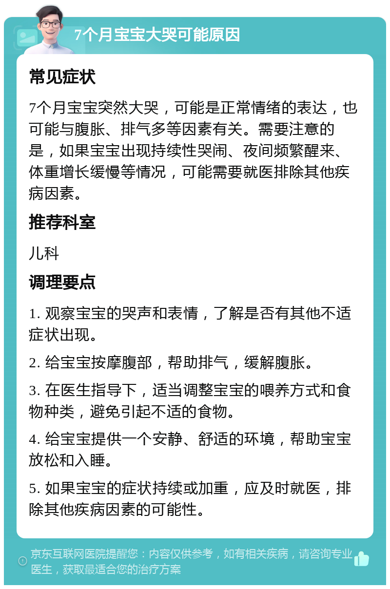 7个月宝宝大哭可能原因 常见症状 7个月宝宝突然大哭，可能是正常情绪的表达，也可能与腹胀、排气多等因素有关。需要注意的是，如果宝宝出现持续性哭闹、夜间频繁醒来、体重增长缓慢等情况，可能需要就医排除其他疾病因素。 推荐科室 儿科 调理要点 1. 观察宝宝的哭声和表情，了解是否有其他不适症状出现。 2. 给宝宝按摩腹部，帮助排气，缓解腹胀。 3. 在医生指导下，适当调整宝宝的喂养方式和食物种类，避免引起不适的食物。 4. 给宝宝提供一个安静、舒适的环境，帮助宝宝放松和入睡。 5. 如果宝宝的症状持续或加重，应及时就医，排除其他疾病因素的可能性。