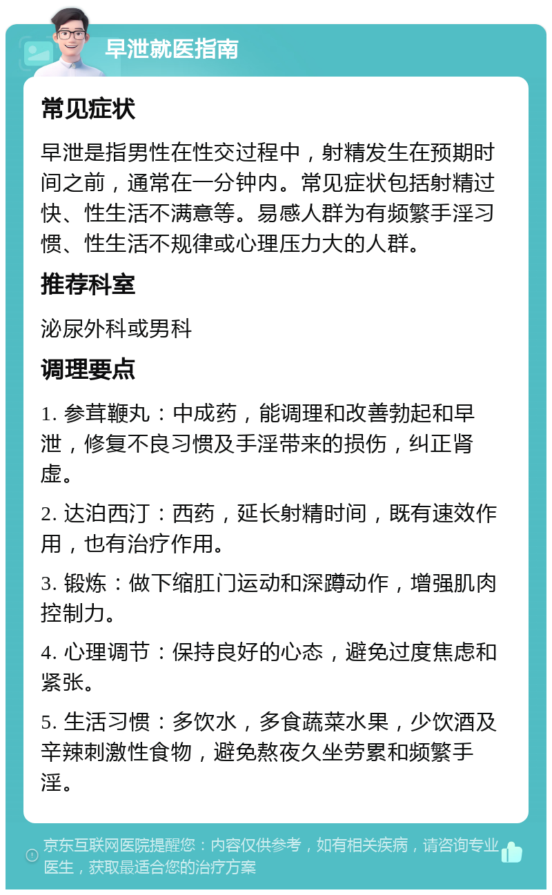 早泄就医指南 常见症状 早泄是指男性在性交过程中，射精发生在预期时间之前，通常在一分钟内。常见症状包括射精过快、性生活不满意等。易感人群为有频繁手淫习惯、性生活不规律或心理压力大的人群。 推荐科室 泌尿外科或男科 调理要点 1. 参茸鞭丸：中成药，能调理和改善勃起和早泄，修复不良习惯及手淫带来的损伤，纠正肾虚。 2. 达泊西汀：西药，延长射精时间，既有速效作用，也有治疗作用。 3. 锻炼：做下缩肛门运动和深蹲动作，增强肌肉控制力。 4. 心理调节：保持良好的心态，避免过度焦虑和紧张。 5. 生活习惯：多饮水，多食蔬菜水果，少饮酒及辛辣刺激性食物，避免熬夜久坐劳累和频繁手淫。