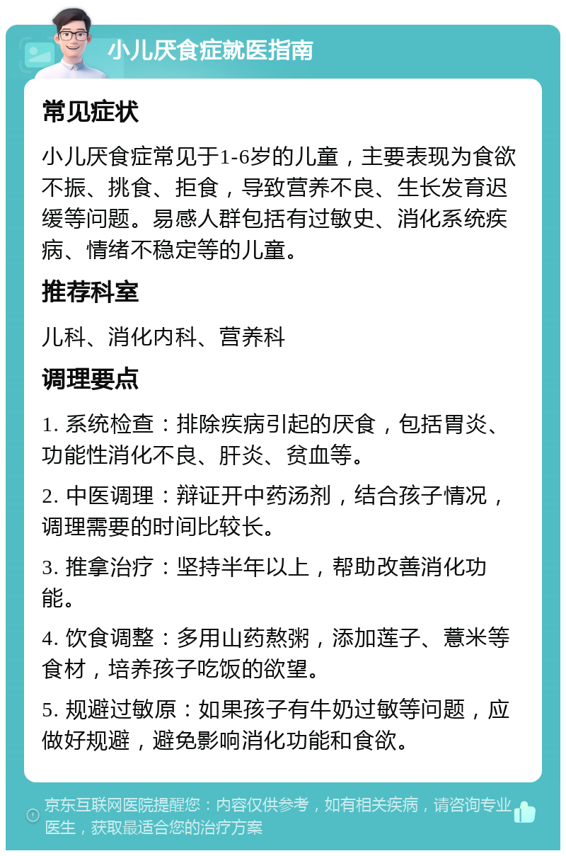 小儿厌食症就医指南 常见症状 小儿厌食症常见于1-6岁的儿童，主要表现为食欲不振、挑食、拒食，导致营养不良、生长发育迟缓等问题。易感人群包括有过敏史、消化系统疾病、情绪不稳定等的儿童。 推荐科室 儿科、消化内科、营养科 调理要点 1. 系统检查：排除疾病引起的厌食，包括胃炎、功能性消化不良、肝炎、贫血等。 2. 中医调理：辩证开中药汤剂，结合孩子情况，调理需要的时间比较长。 3. 推拿治疗：坚持半年以上，帮助改善消化功能。 4. 饮食调整：多用山药熬粥，添加莲子、薏米等食材，培养孩子吃饭的欲望。 5. 规避过敏原：如果孩子有牛奶过敏等问题，应做好规避，避免影响消化功能和食欲。