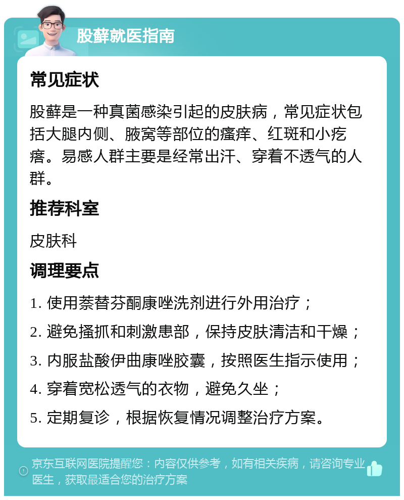 股藓就医指南 常见症状 股藓是一种真菌感染引起的皮肤病，常见症状包括大腿内侧、腋窝等部位的瘙痒、红斑和小疙瘩。易感人群主要是经常出汗、穿着不透气的人群。 推荐科室 皮肤科 调理要点 1. 使用萘替芬酮康唑洗剂进行外用治疗； 2. 避免搔抓和刺激患部，保持皮肤清洁和干燥； 3. 内服盐酸伊曲康唑胶囊，按照医生指示使用； 4. 穿着宽松透气的衣物，避免久坐； 5. 定期复诊，根据恢复情况调整治疗方案。