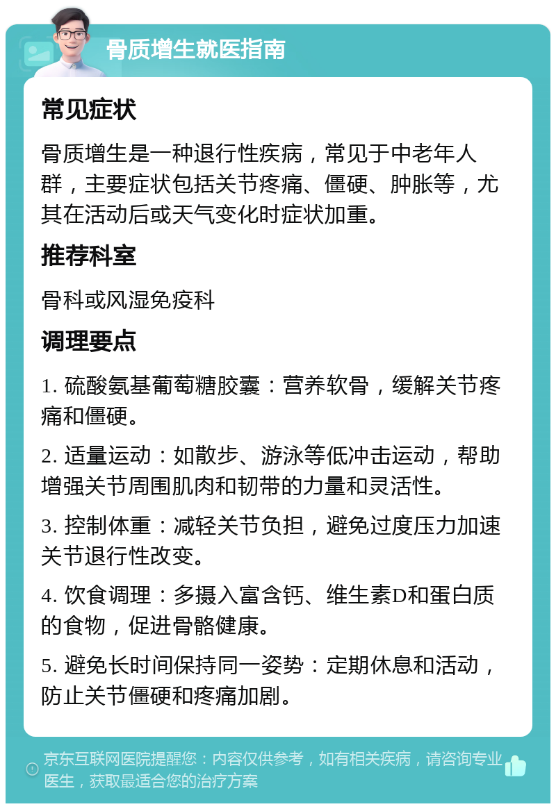 骨质增生就医指南 常见症状 骨质增生是一种退行性疾病，常见于中老年人群，主要症状包括关节疼痛、僵硬、肿胀等，尤其在活动后或天气变化时症状加重。 推荐科室 骨科或风湿免疫科 调理要点 1. 硫酸氨基葡萄糖胶囊：营养软骨，缓解关节疼痛和僵硬。 2. 适量运动：如散步、游泳等低冲击运动，帮助增强关节周围肌肉和韧带的力量和灵活性。 3. 控制体重：减轻关节负担，避免过度压力加速关节退行性改变。 4. 饮食调理：多摄入富含钙、维生素D和蛋白质的食物，促进骨骼健康。 5. 避免长时间保持同一姿势：定期休息和活动，防止关节僵硬和疼痛加剧。