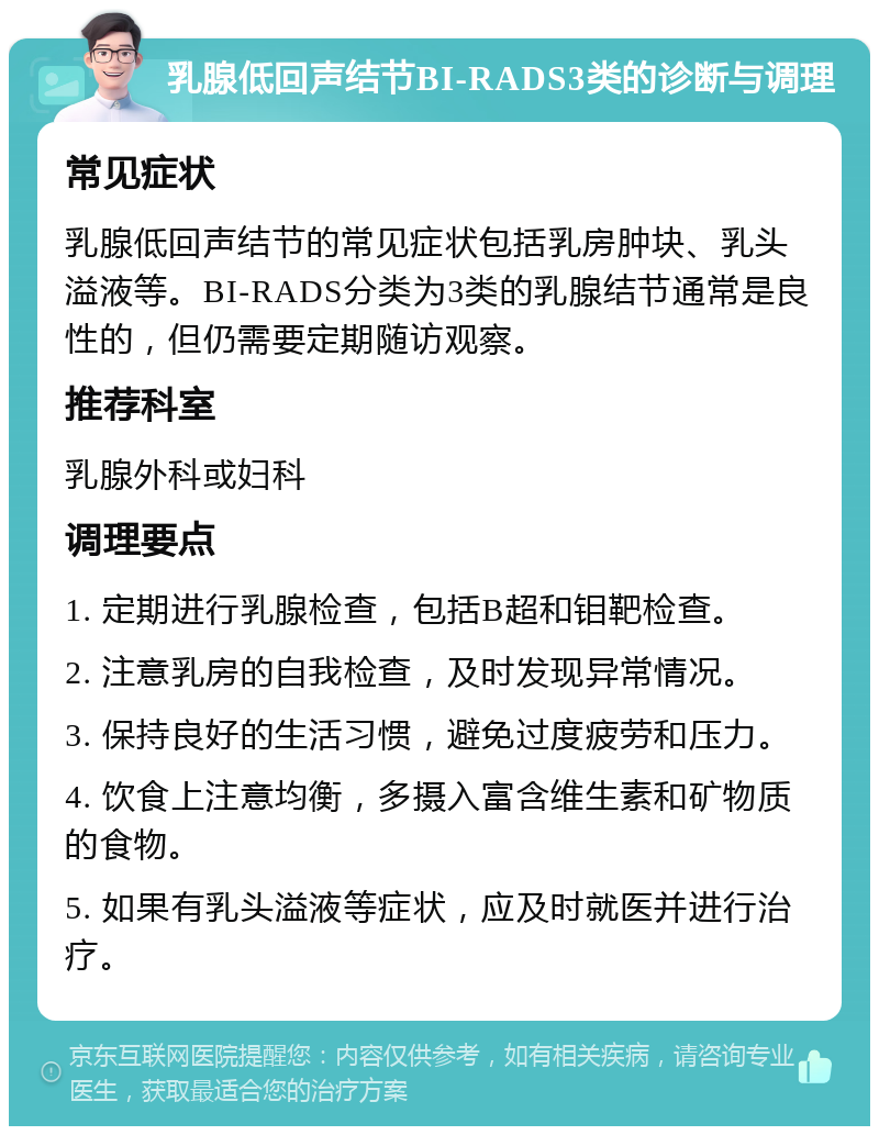 乳腺低回声结节BI-RADS3类的诊断与调理 常见症状 乳腺低回声结节的常见症状包括乳房肿块、乳头溢液等。BI-RADS分类为3类的乳腺结节通常是良性的，但仍需要定期随访观察。 推荐科室 乳腺外科或妇科 调理要点 1. 定期进行乳腺检查，包括B超和钼靶检查。 2. 注意乳房的自我检查，及时发现异常情况。 3. 保持良好的生活习惯，避免过度疲劳和压力。 4. 饮食上注意均衡，多摄入富含维生素和矿物质的食物。 5. 如果有乳头溢液等症状，应及时就医并进行治疗。