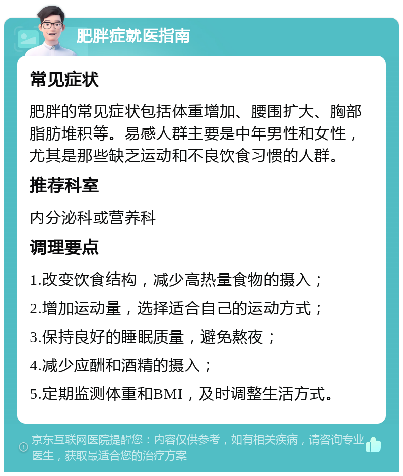 肥胖症就医指南 常见症状 肥胖的常见症状包括体重增加、腰围扩大、胸部脂肪堆积等。易感人群主要是中年男性和女性，尤其是那些缺乏运动和不良饮食习惯的人群。 推荐科室 内分泌科或营养科 调理要点 1.改变饮食结构，减少高热量食物的摄入； 2.增加运动量，选择适合自己的运动方式； 3.保持良好的睡眠质量，避免熬夜； 4.减少应酬和酒精的摄入； 5.定期监测体重和BMI，及时调整生活方式。