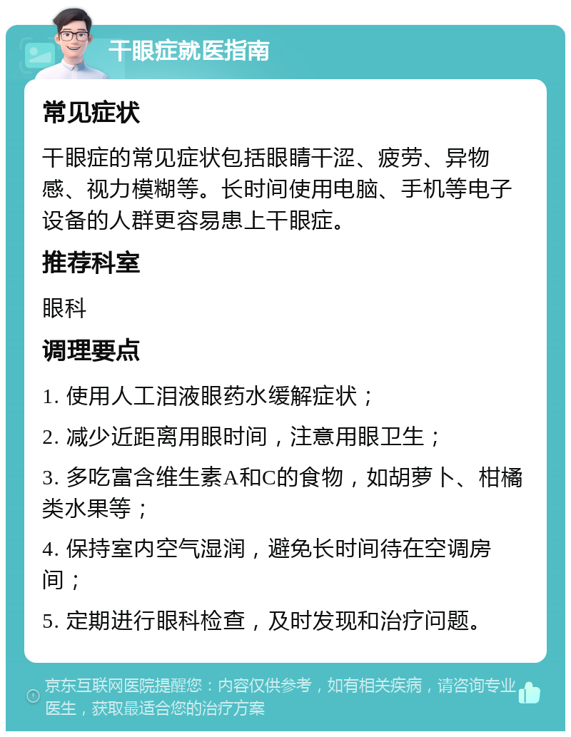 干眼症就医指南 常见症状 干眼症的常见症状包括眼睛干涩、疲劳、异物感、视力模糊等。长时间使用电脑、手机等电子设备的人群更容易患上干眼症。 推荐科室 眼科 调理要点 1. 使用人工泪液眼药水缓解症状； 2. 减少近距离用眼时间，注意用眼卫生； 3. 多吃富含维生素A和C的食物，如胡萝卜、柑橘类水果等； 4. 保持室内空气湿润，避免长时间待在空调房间； 5. 定期进行眼科检查，及时发现和治疗问题。