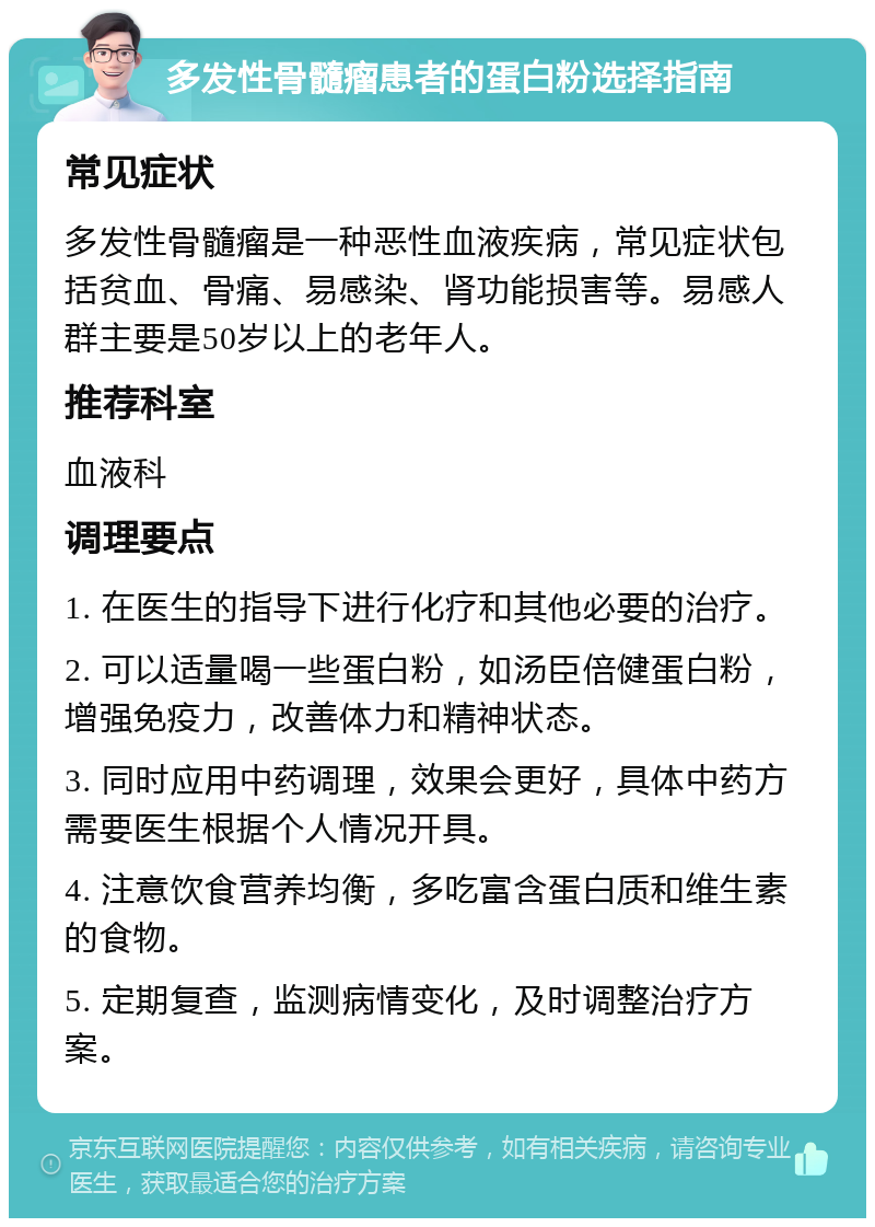 多发性骨髓瘤患者的蛋白粉选择指南 常见症状 多发性骨髓瘤是一种恶性血液疾病，常见症状包括贫血、骨痛、易感染、肾功能损害等。易感人群主要是50岁以上的老年人。 推荐科室 血液科 调理要点 1. 在医生的指导下进行化疗和其他必要的治疗。 2. 可以适量喝一些蛋白粉，如汤臣倍健蛋白粉，增强免疫力，改善体力和精神状态。 3. 同时应用中药调理，效果会更好，具体中药方需要医生根据个人情况开具。 4. 注意饮食营养均衡，多吃富含蛋白质和维生素的食物。 5. 定期复查，监测病情变化，及时调整治疗方案。