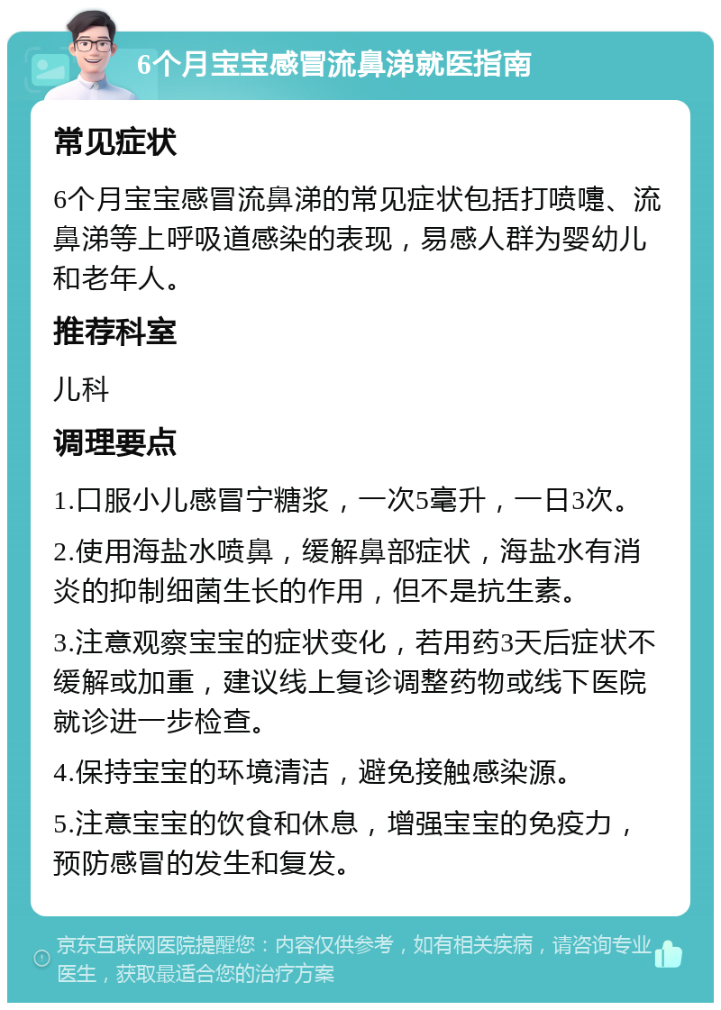 6个月宝宝感冒流鼻涕就医指南 常见症状 6个月宝宝感冒流鼻涕的常见症状包括打喷嚏、流鼻涕等上呼吸道感染的表现，易感人群为婴幼儿和老年人。 推荐科室 儿科 调理要点 1.口服小儿感冒宁糖浆，一次5毫升，一日3次。 2.使用海盐水喷鼻，缓解鼻部症状，海盐水有消炎的抑制细菌生长的作用，但不是抗生素。 3.注意观察宝宝的症状变化，若用药3天后症状不缓解或加重，建议线上复诊调整药物或线下医院就诊进一步检查。 4.保持宝宝的环境清洁，避免接触感染源。 5.注意宝宝的饮食和休息，增强宝宝的免疫力，预防感冒的发生和复发。