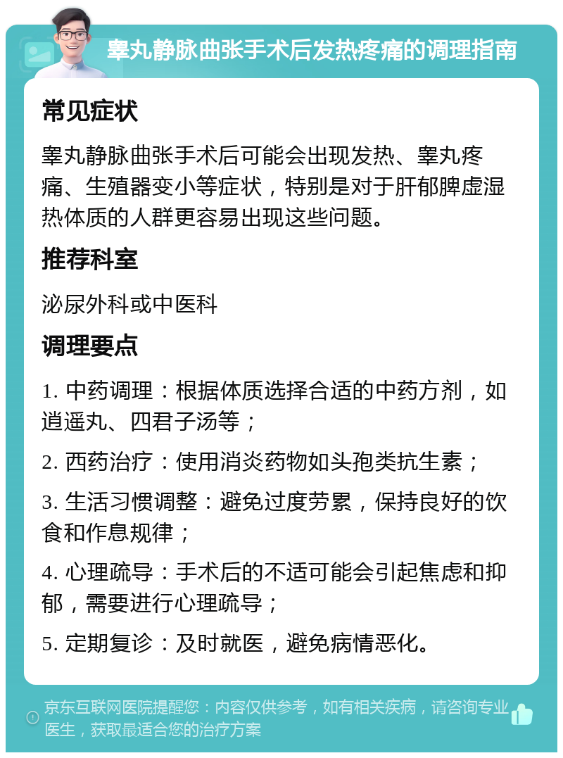 睾丸静脉曲张手术后发热疼痛的调理指南 常见症状 睾丸静脉曲张手术后可能会出现发热、睾丸疼痛、生殖器变小等症状，特别是对于肝郁脾虚湿热体质的人群更容易出现这些问题。 推荐科室 泌尿外科或中医科 调理要点 1. 中药调理：根据体质选择合适的中药方剂，如逍遥丸、四君子汤等； 2. 西药治疗：使用消炎药物如头孢类抗生素； 3. 生活习惯调整：避免过度劳累，保持良好的饮食和作息规律； 4. 心理疏导：手术后的不适可能会引起焦虑和抑郁，需要进行心理疏导； 5. 定期复诊：及时就医，避免病情恶化。