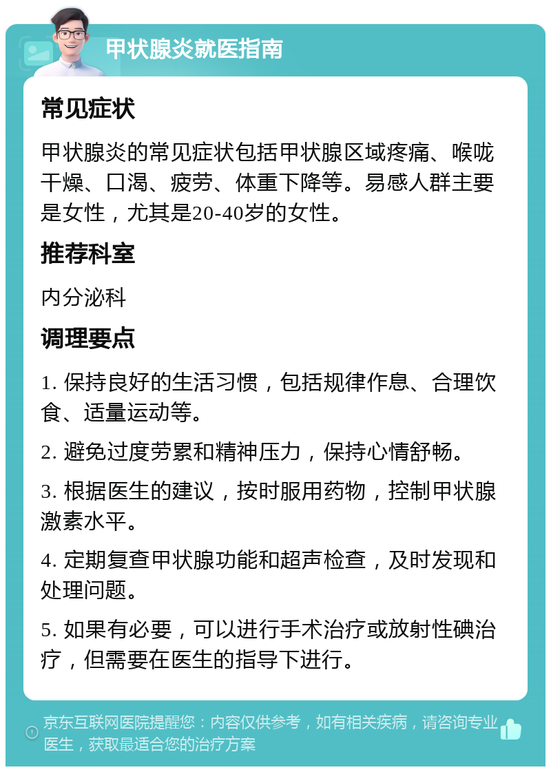 甲状腺炎就医指南 常见症状 甲状腺炎的常见症状包括甲状腺区域疼痛、喉咙干燥、口渴、疲劳、体重下降等。易感人群主要是女性，尤其是20-40岁的女性。 推荐科室 内分泌科 调理要点 1. 保持良好的生活习惯，包括规律作息、合理饮食、适量运动等。 2. 避免过度劳累和精神压力，保持心情舒畅。 3. 根据医生的建议，按时服用药物，控制甲状腺激素水平。 4. 定期复查甲状腺功能和超声检查，及时发现和处理问题。 5. 如果有必要，可以进行手术治疗或放射性碘治疗，但需要在医生的指导下进行。