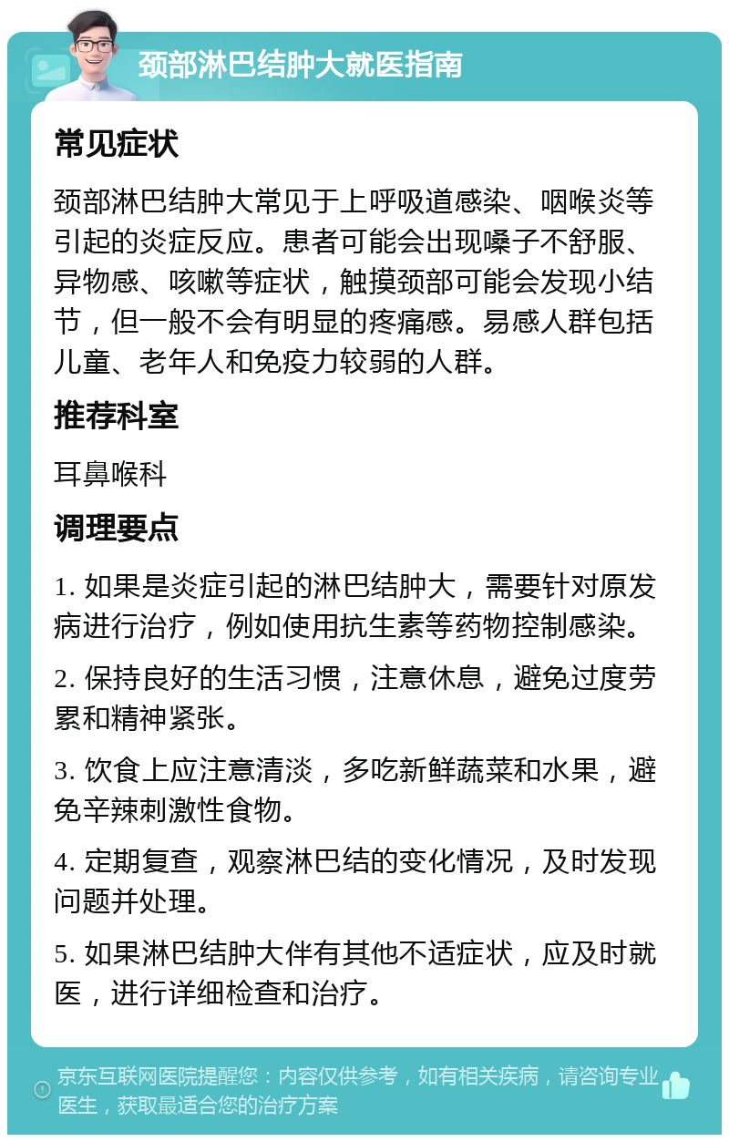 颈部淋巴结肿大就医指南 常见症状 颈部淋巴结肿大常见于上呼吸道感染、咽喉炎等引起的炎症反应。患者可能会出现嗓子不舒服、异物感、咳嗽等症状，触摸颈部可能会发现小结节，但一般不会有明显的疼痛感。易感人群包括儿童、老年人和免疫力较弱的人群。 推荐科室 耳鼻喉科 调理要点 1. 如果是炎症引起的淋巴结肿大，需要针对原发病进行治疗，例如使用抗生素等药物控制感染。 2. 保持良好的生活习惯，注意休息，避免过度劳累和精神紧张。 3. 饮食上应注意清淡，多吃新鲜蔬菜和水果，避免辛辣刺激性食物。 4. 定期复查，观察淋巴结的变化情况，及时发现问题并处理。 5. 如果淋巴结肿大伴有其他不适症状，应及时就医，进行详细检查和治疗。