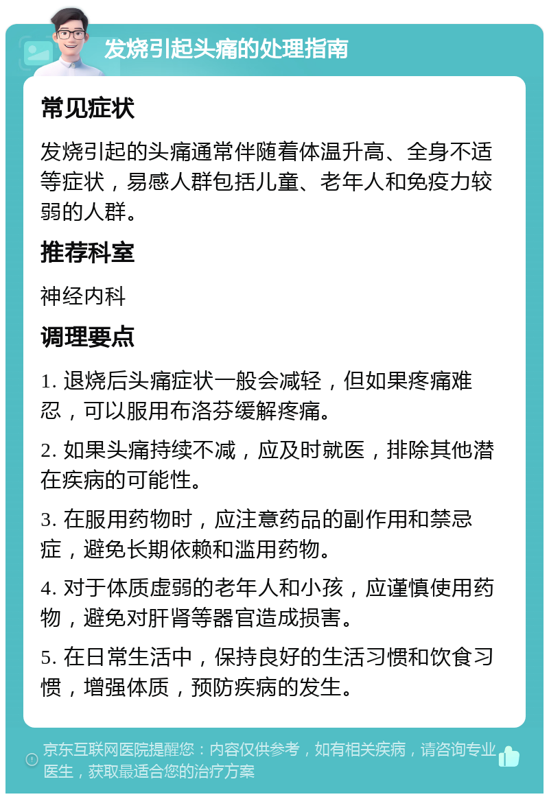 发烧引起头痛的处理指南 常见症状 发烧引起的头痛通常伴随着体温升高、全身不适等症状，易感人群包括儿童、老年人和免疫力较弱的人群。 推荐科室 神经内科 调理要点 1. 退烧后头痛症状一般会减轻，但如果疼痛难忍，可以服用布洛芬缓解疼痛。 2. 如果头痛持续不减，应及时就医，排除其他潜在疾病的可能性。 3. 在服用药物时，应注意药品的副作用和禁忌症，避免长期依赖和滥用药物。 4. 对于体质虚弱的老年人和小孩，应谨慎使用药物，避免对肝肾等器官造成损害。 5. 在日常生活中，保持良好的生活习惯和饮食习惯，增强体质，预防疾病的发生。