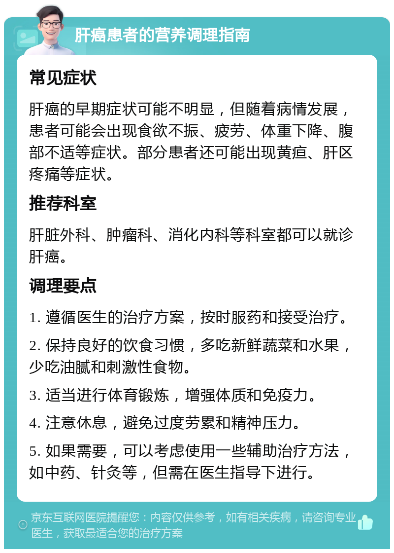 肝癌患者的营养调理指南 常见症状 肝癌的早期症状可能不明显，但随着病情发展，患者可能会出现食欲不振、疲劳、体重下降、腹部不适等症状。部分患者还可能出现黄疸、肝区疼痛等症状。 推荐科室 肝脏外科、肿瘤科、消化内科等科室都可以就诊肝癌。 调理要点 1. 遵循医生的治疗方案，按时服药和接受治疗。 2. 保持良好的饮食习惯，多吃新鲜蔬菜和水果，少吃油腻和刺激性食物。 3. 适当进行体育锻炼，增强体质和免疫力。 4. 注意休息，避免过度劳累和精神压力。 5. 如果需要，可以考虑使用一些辅助治疗方法，如中药、针灸等，但需在医生指导下进行。