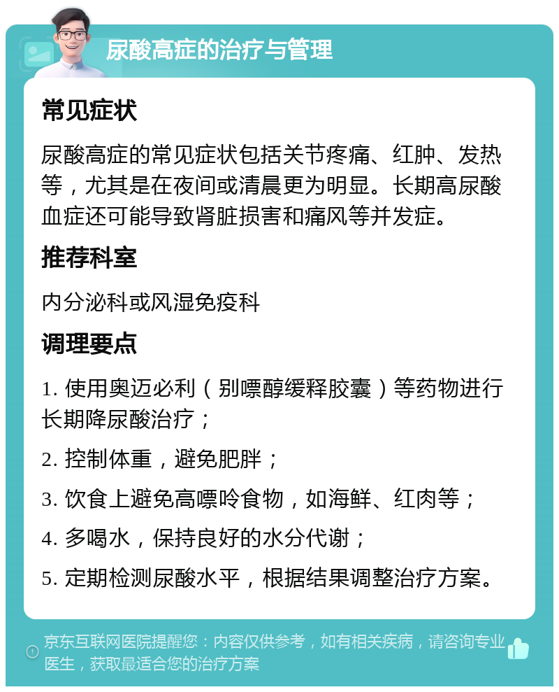 尿酸高症的治疗与管理 常见症状 尿酸高症的常见症状包括关节疼痛、红肿、发热等，尤其是在夜间或清晨更为明显。长期高尿酸血症还可能导致肾脏损害和痛风等并发症。 推荐科室 内分泌科或风湿免疫科 调理要点 1. 使用奥迈必利（别嘌醇缓释胶囊）等药物进行长期降尿酸治疗； 2. 控制体重，避免肥胖； 3. 饮食上避免高嘌呤食物，如海鲜、红肉等； 4. 多喝水，保持良好的水分代谢； 5. 定期检测尿酸水平，根据结果调整治疗方案。