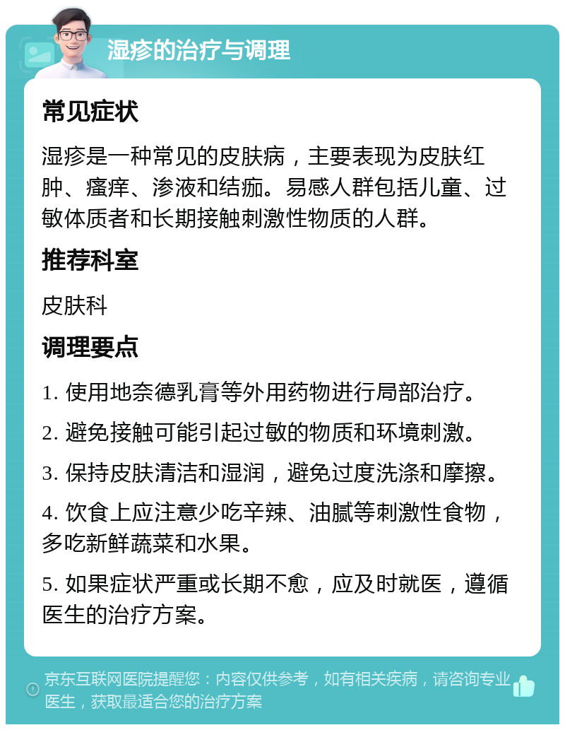 湿疹的治疗与调理 常见症状 湿疹是一种常见的皮肤病，主要表现为皮肤红肿、瘙痒、渗液和结痂。易感人群包括儿童、过敏体质者和长期接触刺激性物质的人群。 推荐科室 皮肤科 调理要点 1. 使用地奈德乳膏等外用药物进行局部治疗。 2. 避免接触可能引起过敏的物质和环境刺激。 3. 保持皮肤清洁和湿润，避免过度洗涤和摩擦。 4. 饮食上应注意少吃辛辣、油腻等刺激性食物，多吃新鲜蔬菜和水果。 5. 如果症状严重或长期不愈，应及时就医，遵循医生的治疗方案。