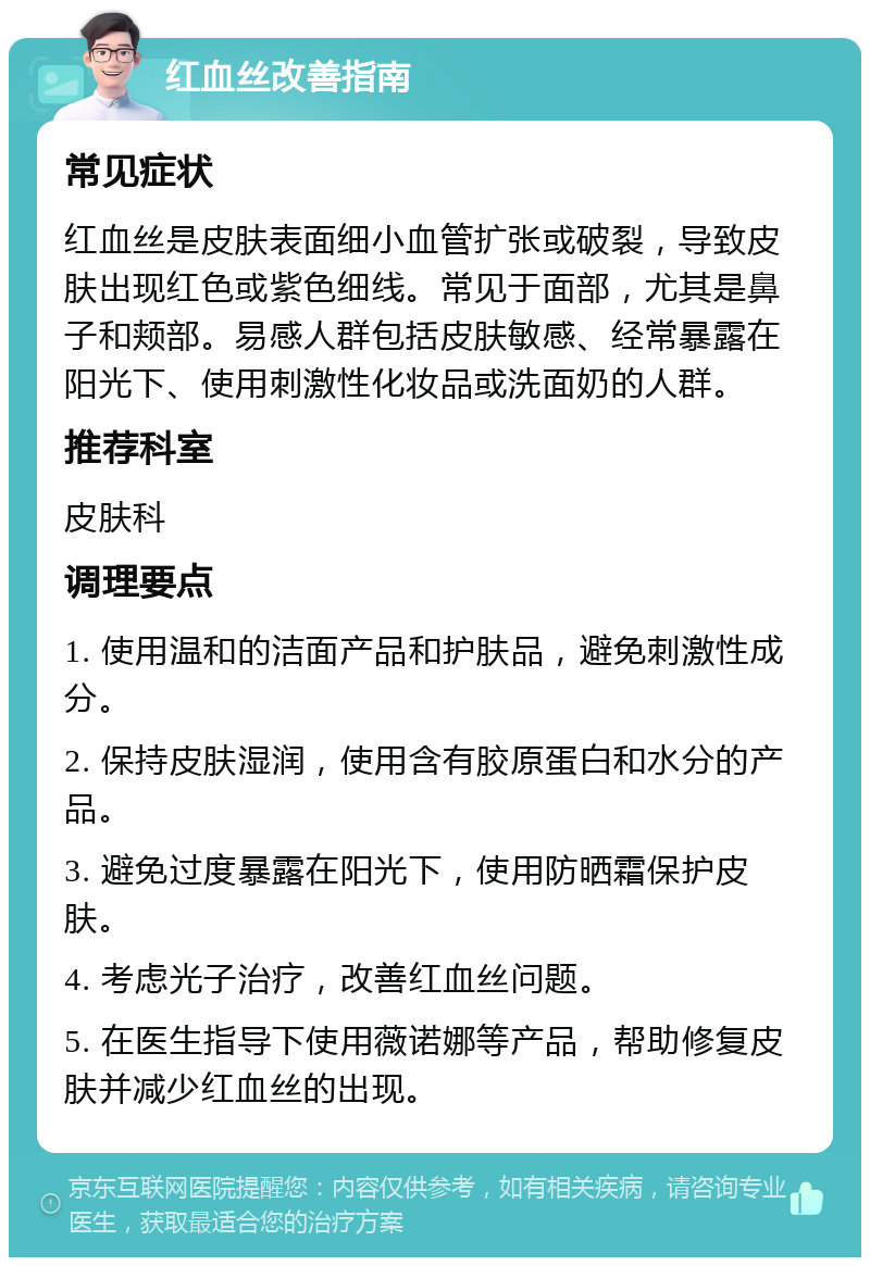 红血丝改善指南 常见症状 红血丝是皮肤表面细小血管扩张或破裂，导致皮肤出现红色或紫色细线。常见于面部，尤其是鼻子和颊部。易感人群包括皮肤敏感、经常暴露在阳光下、使用刺激性化妆品或洗面奶的人群。 推荐科室 皮肤科 调理要点 1. 使用温和的洁面产品和护肤品，避免刺激性成分。 2. 保持皮肤湿润，使用含有胶原蛋白和水分的产品。 3. 避免过度暴露在阳光下，使用防晒霜保护皮肤。 4. 考虑光子治疗，改善红血丝问题。 5. 在医生指导下使用薇诺娜等产品，帮助修复皮肤并减少红血丝的出现。