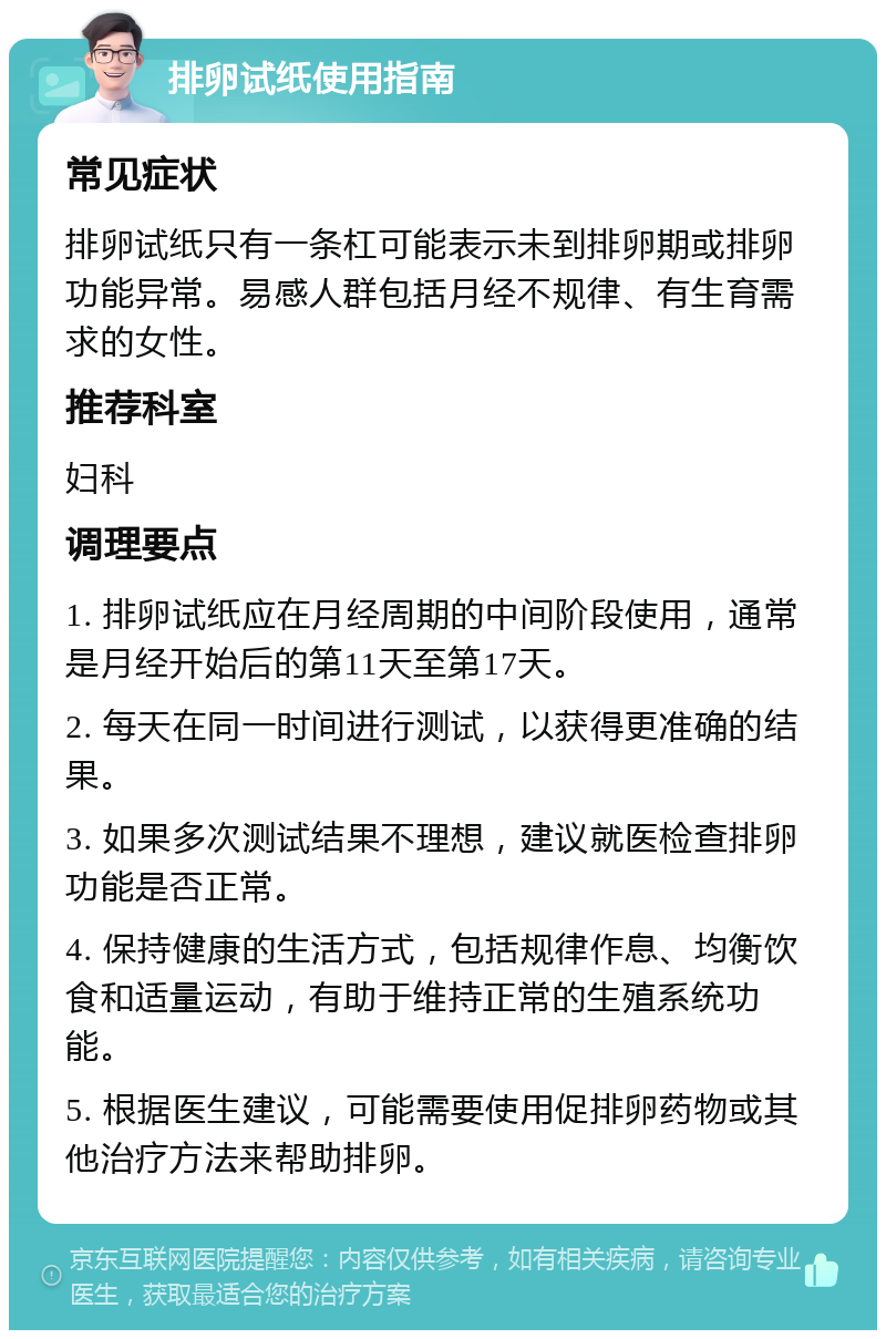 排卵试纸使用指南 常见症状 排卵试纸只有一条杠可能表示未到排卵期或排卵功能异常。易感人群包括月经不规律、有生育需求的女性。 推荐科室 妇科 调理要点 1. 排卵试纸应在月经周期的中间阶段使用，通常是月经开始后的第11天至第17天。 2. 每天在同一时间进行测试，以获得更准确的结果。 3. 如果多次测试结果不理想，建议就医检查排卵功能是否正常。 4. 保持健康的生活方式，包括规律作息、均衡饮食和适量运动，有助于维持正常的生殖系统功能。 5. 根据医生建议，可能需要使用促排卵药物或其他治疗方法来帮助排卵。