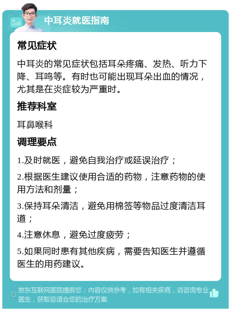 中耳炎就医指南 常见症状 中耳炎的常见症状包括耳朵疼痛、发热、听力下降、耳鸣等。有时也可能出现耳朵出血的情况，尤其是在炎症较为严重时。 推荐科室 耳鼻喉科 调理要点 1.及时就医，避免自我治疗或延误治疗； 2.根据医生建议使用合适的药物，注意药物的使用方法和剂量； 3.保持耳朵清洁，避免用棉签等物品过度清洁耳道； 4.注意休息，避免过度疲劳； 5.如果同时患有其他疾病，需要告知医生并遵循医生的用药建议。