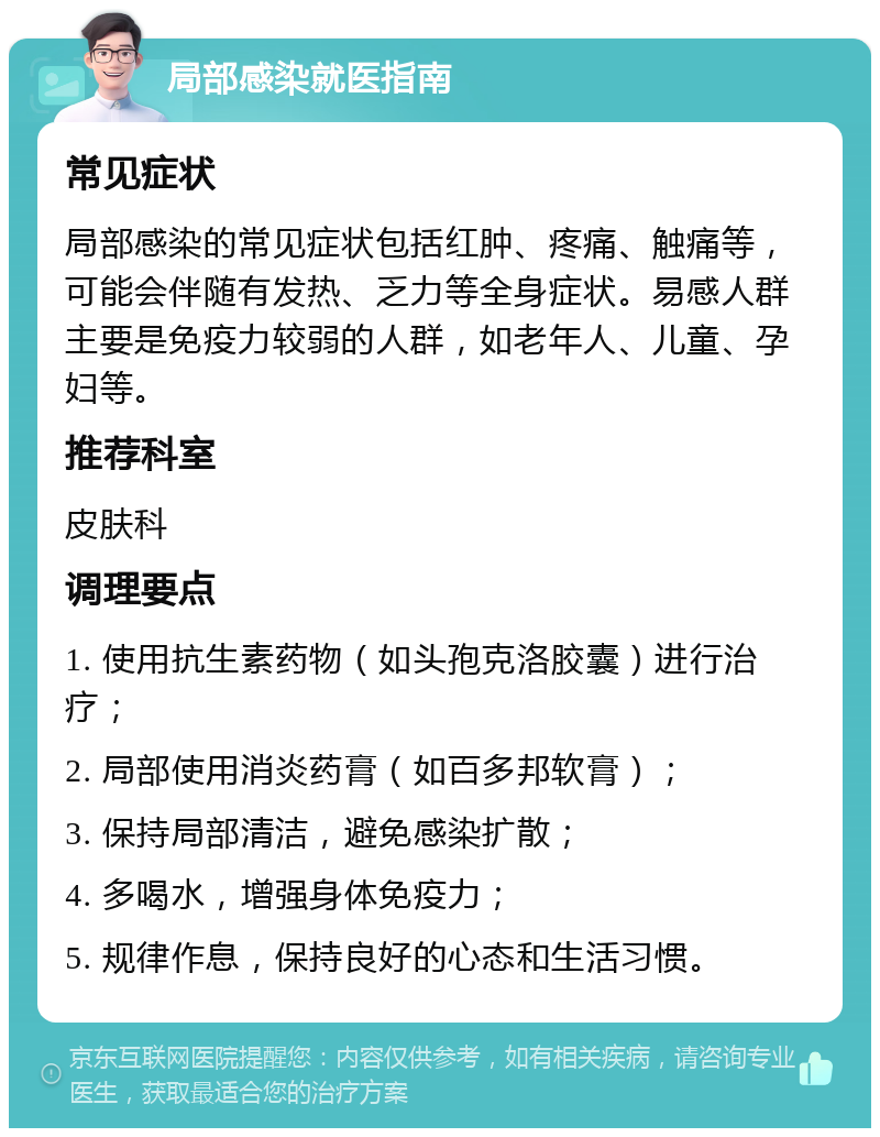 局部感染就医指南 常见症状 局部感染的常见症状包括红肿、疼痛、触痛等，可能会伴随有发热、乏力等全身症状。易感人群主要是免疫力较弱的人群，如老年人、儿童、孕妇等。 推荐科室 皮肤科 调理要点 1. 使用抗生素药物（如头孢克洛胶囊）进行治疗； 2. 局部使用消炎药膏（如百多邦软膏）； 3. 保持局部清洁，避免感染扩散； 4. 多喝水，增强身体免疫力； 5. 规律作息，保持良好的心态和生活习惯。