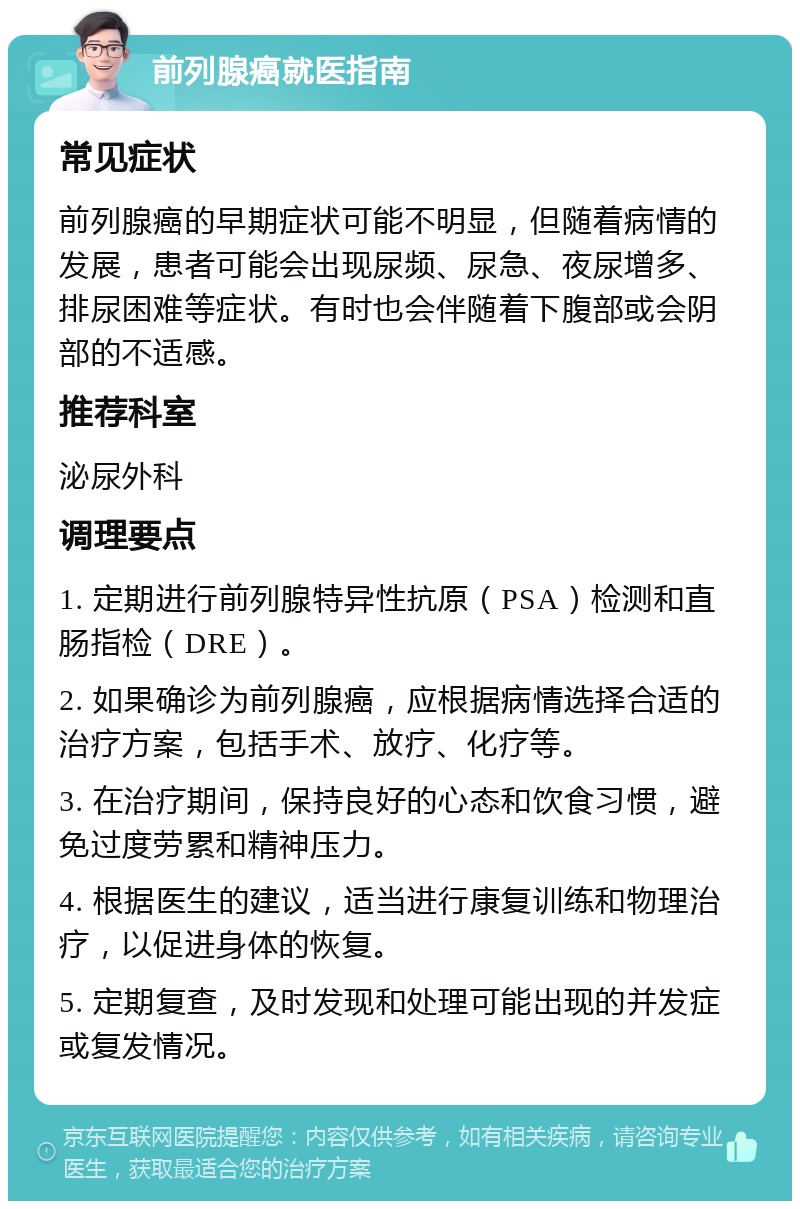 前列腺癌就医指南 常见症状 前列腺癌的早期症状可能不明显，但随着病情的发展，患者可能会出现尿频、尿急、夜尿增多、排尿困难等症状。有时也会伴随着下腹部或会阴部的不适感。 推荐科室 泌尿外科 调理要点 1. 定期进行前列腺特异性抗原（PSA）检测和直肠指检（DRE）。 2. 如果确诊为前列腺癌，应根据病情选择合适的治疗方案，包括手术、放疗、化疗等。 3. 在治疗期间，保持良好的心态和饮食习惯，避免过度劳累和精神压力。 4. 根据医生的建议，适当进行康复训练和物理治疗，以促进身体的恢复。 5. 定期复查，及时发现和处理可能出现的并发症或复发情况。