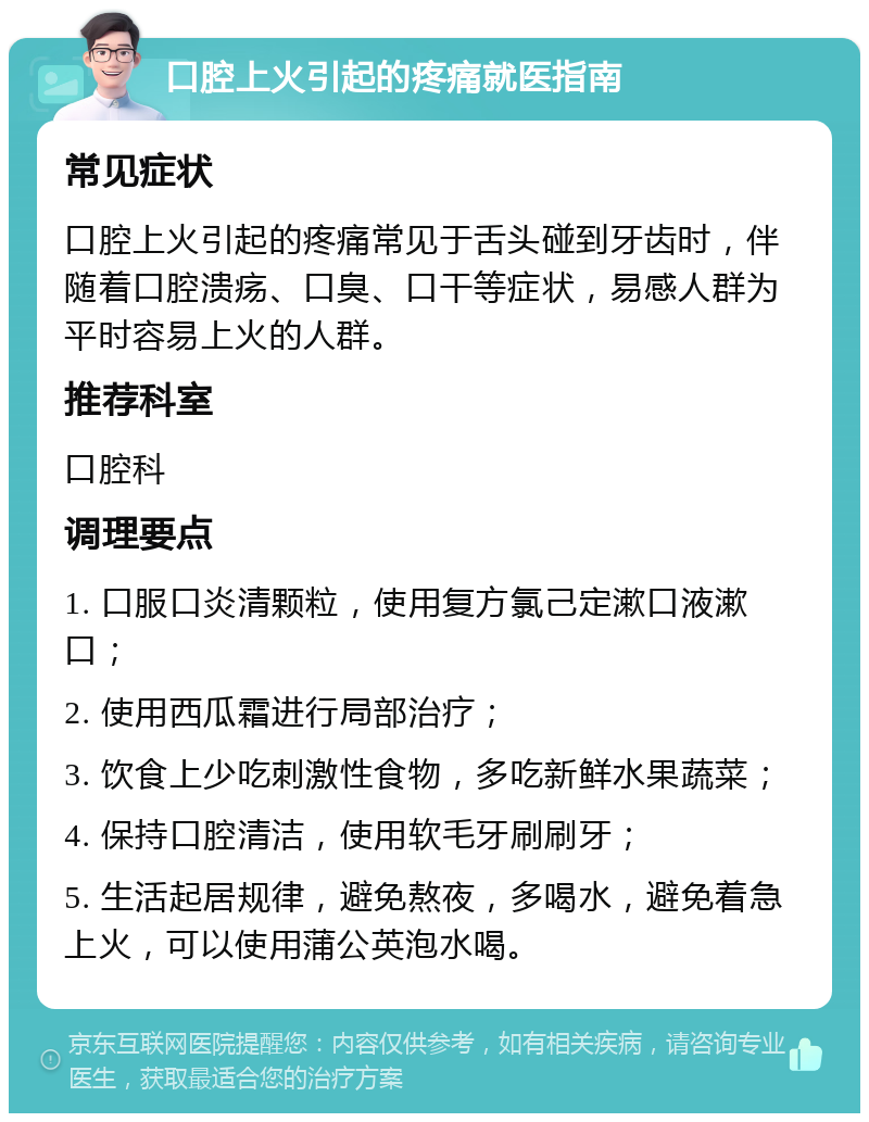 口腔上火引起的疼痛就医指南 常见症状 口腔上火引起的疼痛常见于舌头碰到牙齿时，伴随着口腔溃疡、口臭、口干等症状，易感人群为平时容易上火的人群。 推荐科室 口腔科 调理要点 1. 口服口炎清颗粒，使用复方氯己定漱口液漱口； 2. 使用西瓜霜进行局部治疗； 3. 饮食上少吃刺激性食物，多吃新鲜水果蔬菜； 4. 保持口腔清洁，使用软毛牙刷刷牙； 5. 生活起居规律，避免熬夜，多喝水，避免着急上火，可以使用蒲公英泡水喝。