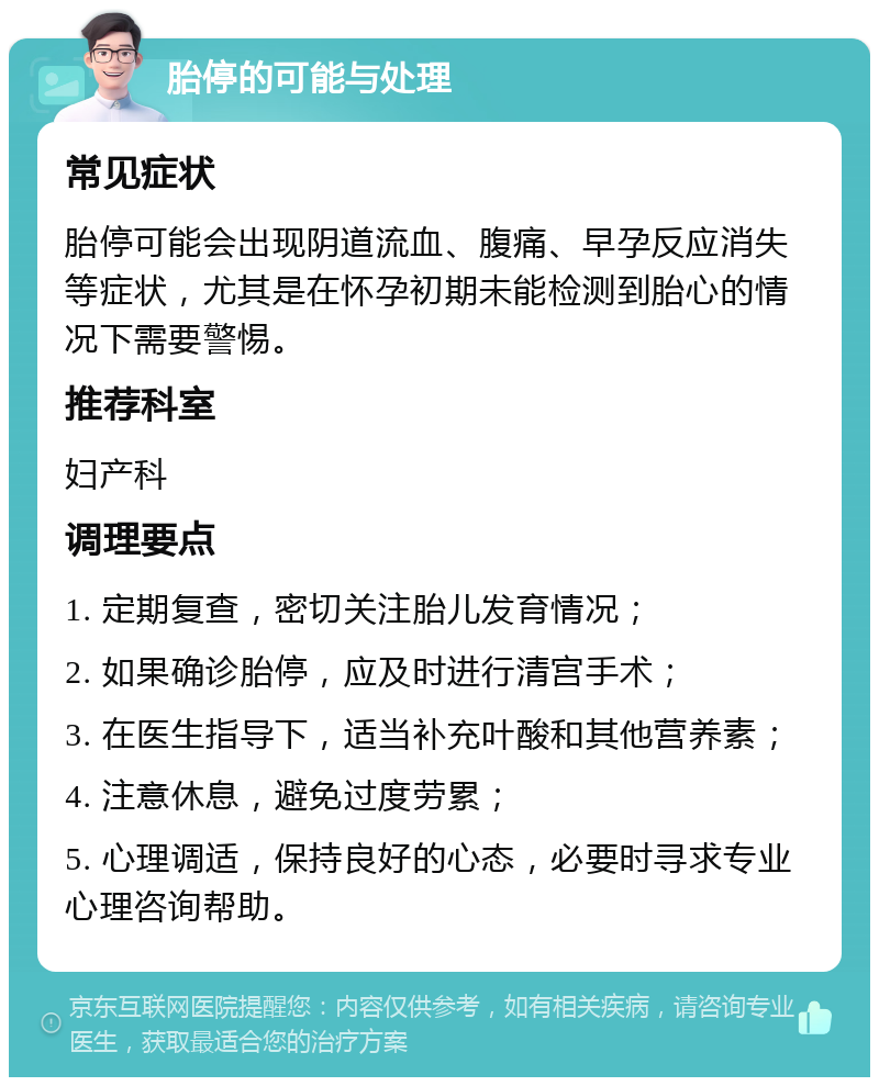 胎停的可能与处理 常见症状 胎停可能会出现阴道流血、腹痛、早孕反应消失等症状，尤其是在怀孕初期未能检测到胎心的情况下需要警惕。 推荐科室 妇产科 调理要点 1. 定期复查，密切关注胎儿发育情况； 2. 如果确诊胎停，应及时进行清宫手术； 3. 在医生指导下，适当补充叶酸和其他营养素； 4. 注意休息，避免过度劳累； 5. 心理调适，保持良好的心态，必要时寻求专业心理咨询帮助。