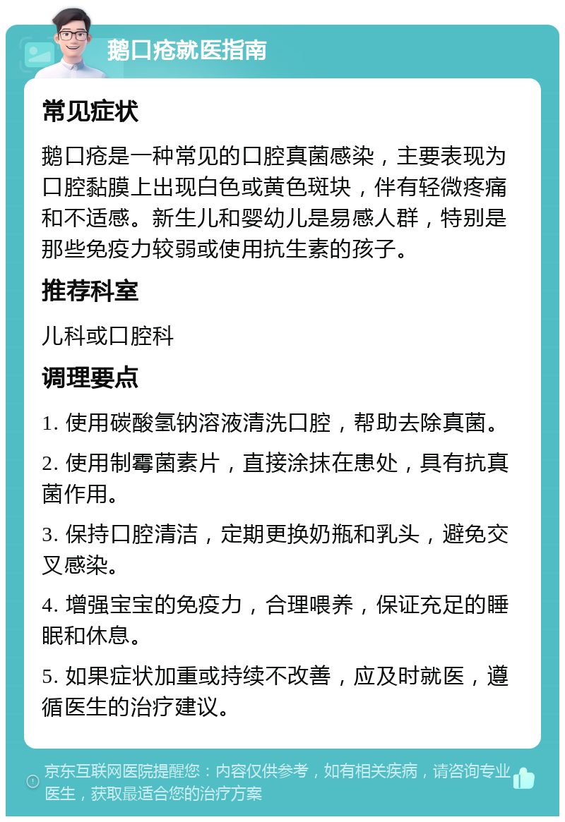 鹅口疮就医指南 常见症状 鹅口疮是一种常见的口腔真菌感染，主要表现为口腔黏膜上出现白色或黄色斑块，伴有轻微疼痛和不适感。新生儿和婴幼儿是易感人群，特别是那些免疫力较弱或使用抗生素的孩子。 推荐科室 儿科或口腔科 调理要点 1. 使用碳酸氢钠溶液清洗口腔，帮助去除真菌。 2. 使用制霉菌素片，直接涂抹在患处，具有抗真菌作用。 3. 保持口腔清洁，定期更换奶瓶和乳头，避免交叉感染。 4. 增强宝宝的免疫力，合理喂养，保证充足的睡眠和休息。 5. 如果症状加重或持续不改善，应及时就医，遵循医生的治疗建议。