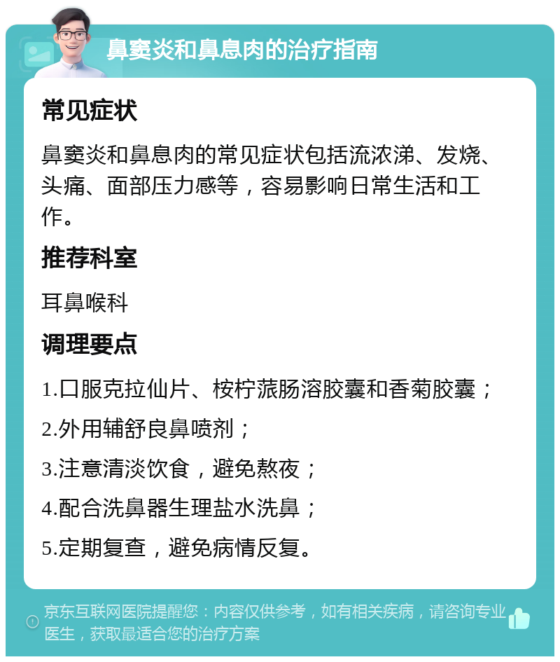 鼻窦炎和鼻息肉的治疗指南 常见症状 鼻窦炎和鼻息肉的常见症状包括流浓涕、发烧、头痛、面部压力感等，容易影响日常生活和工作。 推荐科室 耳鼻喉科 调理要点 1.口服克拉仙片、桉柠蒎肠溶胶囊和香菊胶囊； 2.外用辅舒良鼻喷剂； 3.注意清淡饮食，避免熬夜； 4.配合洗鼻器生理盐水洗鼻； 5.定期复查，避免病情反复。