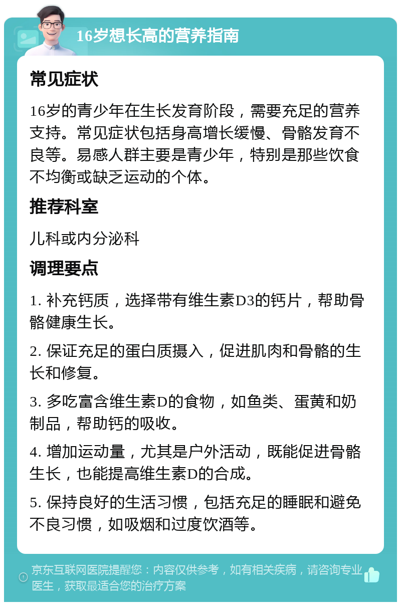 16岁想长高的营养指南 常见症状 16岁的青少年在生长发育阶段，需要充足的营养支持。常见症状包括身高增长缓慢、骨骼发育不良等。易感人群主要是青少年，特别是那些饮食不均衡或缺乏运动的个体。 推荐科室 儿科或内分泌科 调理要点 1. 补充钙质，选择带有维生素D3的钙片，帮助骨骼健康生长。 2. 保证充足的蛋白质摄入，促进肌肉和骨骼的生长和修复。 3. 多吃富含维生素D的食物，如鱼类、蛋黄和奶制品，帮助钙的吸收。 4. 增加运动量，尤其是户外活动，既能促进骨骼生长，也能提高维生素D的合成。 5. 保持良好的生活习惯，包括充足的睡眠和避免不良习惯，如吸烟和过度饮酒等。