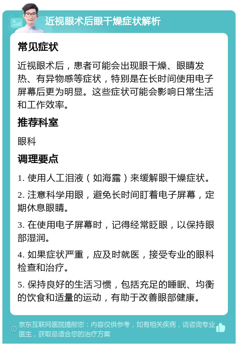 近视眼术后眼干燥症状解析 常见症状 近视眼术后，患者可能会出现眼干燥、眼睛发热、有异物感等症状，特别是在长时间使用电子屏幕后更为明显。这些症状可能会影响日常生活和工作效率。 推荐科室 眼科 调理要点 1. 使用人工泪液（如海露）来缓解眼干燥症状。 2. 注意科学用眼，避免长时间盯着电子屏幕，定期休息眼睛。 3. 在使用电子屏幕时，记得经常眨眼，以保持眼部湿润。 4. 如果症状严重，应及时就医，接受专业的眼科检查和治疗。 5. 保持良好的生活习惯，包括充足的睡眠、均衡的饮食和适量的运动，有助于改善眼部健康。